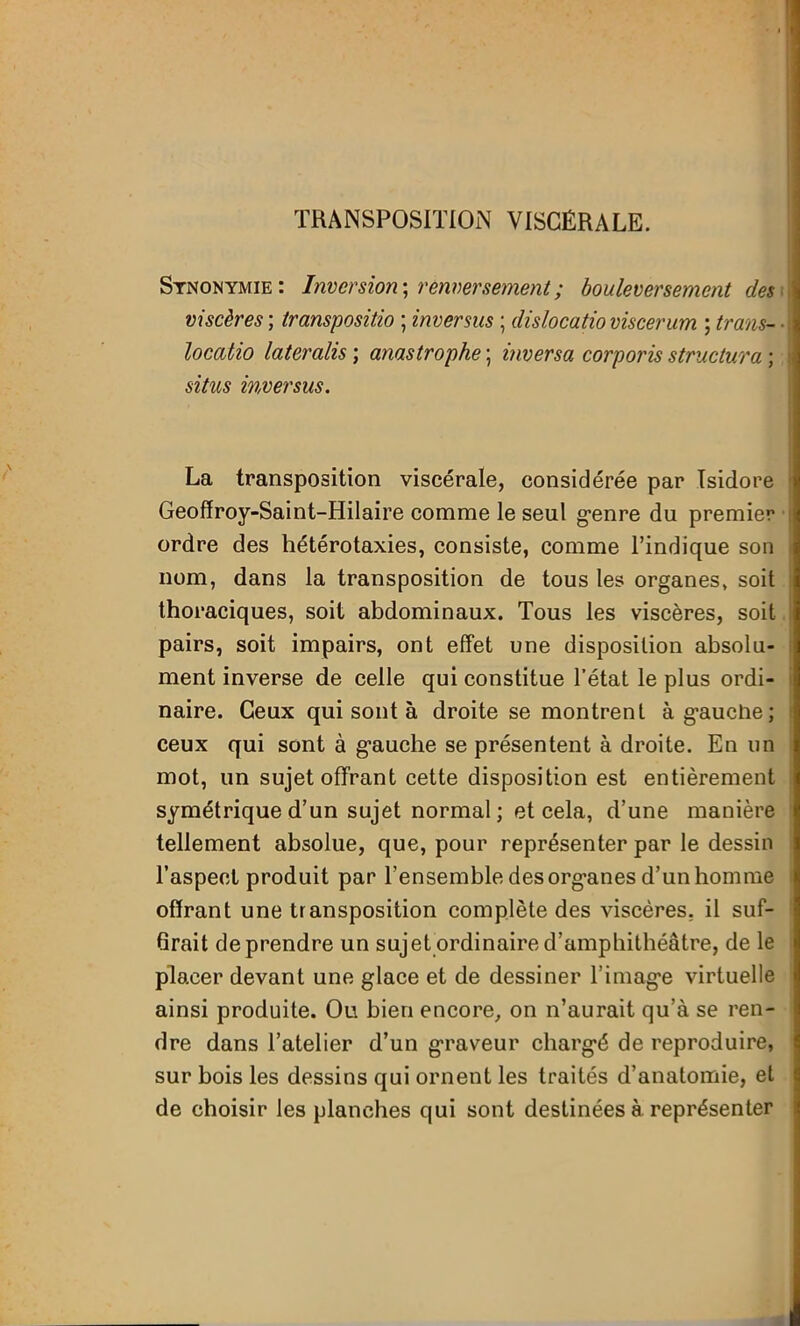 TRANSPOSITION VISCÉRALE. Synonymie: Inversion-, renversement ; bouleversement des viscères ; transpositio ; inversus ; dislocatio viscerum ; trans- locatio lateralis ; anastrophe ; inversa corporis structura ; situs inversus. La transposition viscérale, considérée par Isidore Geoffroy-Saint-Hilaire comme le seul genre du premier ordre des hétérotaxies, consiste, comme l’indique son nom, dans la transposition de tous les organes, soit thoraciques, soit abdominaux. Tous les viscères, soit pairs, soit impairs, ont effet une disposition absolu- ment inverse de celle qui constitue l’état le plus ordi- naire. Ceux qui sont à droite se montrent à g’auclie; ceux qui sont à gauche se présentent à droite. En un mot, un sujet offrant cette disposition est entièrement symétrique d’un sujet normal; et cela, d’une manière tellement absolue, que, pour représenter par le dessin l’aspect produit par l’ensemble des organes d’un homme offrant une transposition complète des viscères, il suf- firait de prendre un sujet ordinaire d’amphithéâtre, de le placer devant une glace et de dessiner l’image virtuelle ainsi produite. Ou bien encore, on n’aurait qu’à se ren- dre dans l’atelier d’un graveur chargé de reproduire, sur bois les dessins qui ornent les traités d’anatomie, et de choisir les planches qui sont destinées à représenter