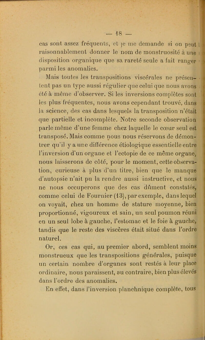 cas sont, assez fréquents, et je me demande si on peut raisonnablement donner le nom de monstruosité à une disposition organique que sa rareté seule a fait ranger i parmi les anomalies. Mais toutes les transpositions viscérales ne présen- tent pas un type aussi régulier que celui que nous avons f été à même d’observer. Si les inversions complètes sont les plus fréquentes, nous avons cependant trouvé, dans la science, des cas dans lesquels la transposition n’était que partielle et incomplète. Notre seconde observation parle même d’une femme chez laquelle le cœur seul est transposé. Mais comme nous nous réservons de démon- trer qu’il y a une différence étiologique essentielle entre l’inversion d‘un organe et l’ectopie de ce même organe, nous laisserons de côté, pour le moment, cette observa- tion, curieuse à plus d’un titre, bien que le manque d’autopsie n’ait pu la rendre aussi instructive, et nous ne nous occuperons que des cas dûment constatés, comme celui de Fournier (13), par exemple, danslequel on voyait, chez un homme de stature moyenne, bien proportionné, vigmureux et sain, un seul poumon réuni en un seul lobe à g’auche, l’estomac et le foie à g’auche, tandis que le reste des viscères était situé dans l’ordre naturel. Or, ces cas qui, au premier abord, semblent moins monstrueux que les transpositions générales, puisque un certain nombre d’organes sont restés à leur place ordinaire, nous paraissent, au contraire, bien plus élevés dans l’ordre des anomalies. En effet, dans l’inversion planchnique complète, tous