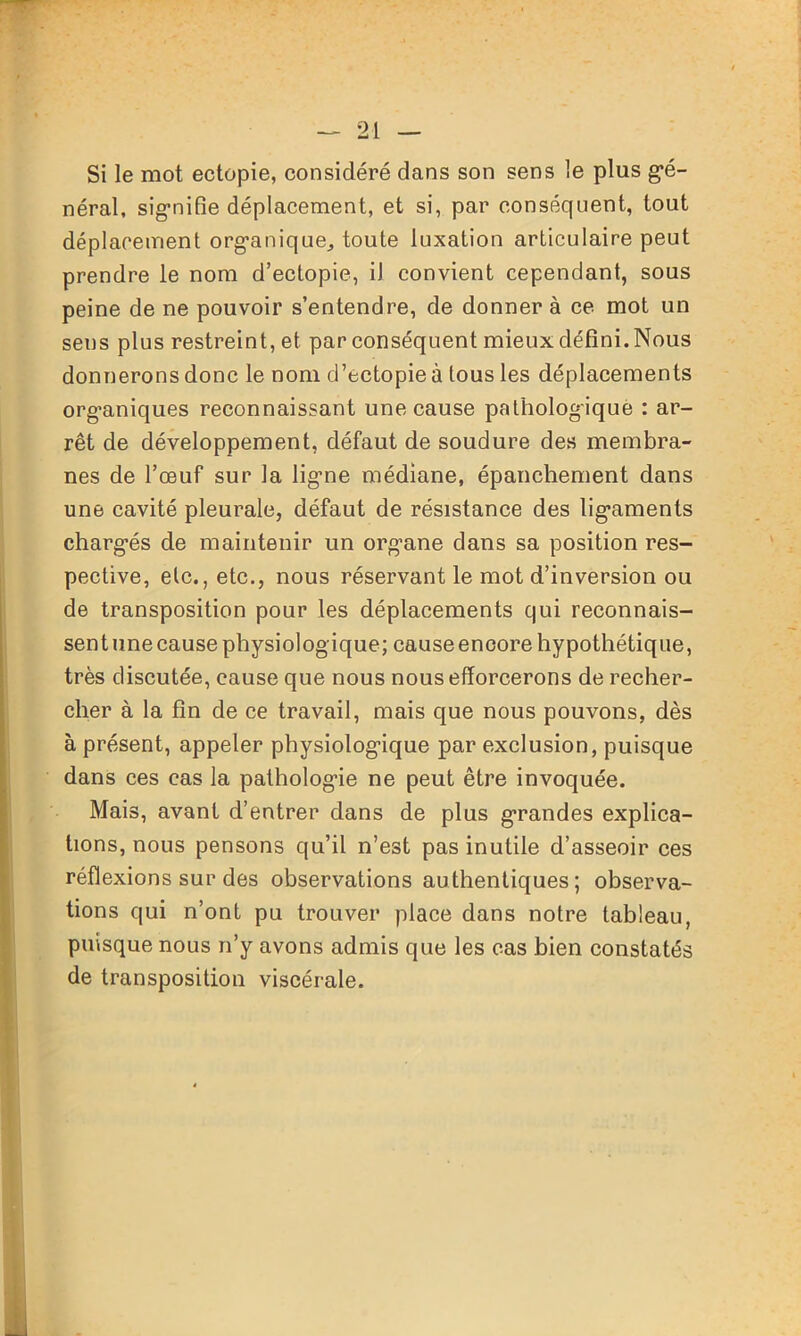 Si le mot ectopie, considéré dans son sens le plus gé- néral, signifie déplacement, et si, par conséquent, tout déplacement organique, toute luxation articulaire peut prendre le nom d’ectopie, iJ convient cependant, sous peine de ne pouvoir s’entendre, de donner à ce mot un sens plus restreint, et par conséquent mieux défini. Nous donnerons donc le nom d’ectopieà tous les déplacements organiques reconnaissant une cause pathologique : ar- rêt de développement, défaut de soudure des membra- nes de l’œuf sur la ligne médiane, épanchement dans une cavité pleurale, défaut de résistance des ligaments chargés de maintenir un organe dans sa position res- pective, etc., etc., nous réservant le mot d’inversion ou de transposition pour les déplacements qui reconnais- sent une cause physiologique; cause encore hypothétique, très discutée, cause que nous nous efforcerons de recher- cher à la fin de ce travail, mais que nous pouvons, dès à présent, appeler physiologique par exclusion, puisque dans ces cas la pathologie ne peut être invoquée. Mais, avant d’entrer dans de plus grandes explica- tions, nous pensons qu’il n’est pas inutile d’asseoir ces réflexions sur des observations authentiques ; observa- tions qui n’ont pu trouver place dans notre tableau, puisque nous n’y avons admis que les cas bien constatés de transposition viscérale.