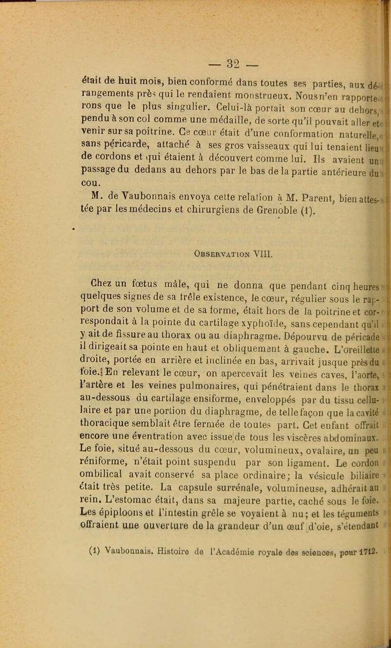 était de huit mois, bien conformé dans toutes ses parties, aux dé- rangements près qui le rendaient monstrueux. Nousrren rapporte- i rons que le plus singulier. Celui-là portait son cœur au dehors, J pendu à son col comme une médaille, de sorte qu’il pouvait aller et > venir sur sa poitrine. Ce cœur était d’une conformation naturelle, t- sans péricarde, attaché à ses gros vaisseaux qui lui tenaient lieu I de cordons et qui étaient à découvert comme lui. Ils avaient un passage du dedans au dehors par le bas delà partie antérieure du cou. M. de Vaubonnais envoya cette relation à M. Parent, bien attes- tée par les médecins et chirurgiens de Grenoble (1). Observation VIII. Chez un lœtus mâle, qui ne donna que pendant cinq heures i quelques signes de sa frêle existence, le cœur, régulier sous le rap- port de son volume et de sa forme, était hors de la poitrine et cor- i 1 espondait à la pointe du cartilage xyphoïde, sans cependant qu'il i j) y ait de fissure au thorax ou au diaphragme. Dépourvu de péricade i il dirigeait sa pointe en haut et obliquement à gauche. L’oreillette droite, portée en arriéré et inclinée en bas, arrivait jusque près du toie.j En relevant le cœur, on apercevait les veines caves, l’aorte, 1 artère et les veines pulmonaires, qui pénétraient dans le thorax au-dessous ou cartilage ensifonne, enveloppés par du tissu cellu- laire et par une portion du diaphragme, de telle façon que la cavité thoracique semblait être fermée de toutes part. Cet enfant offrait encore une éventration avec issue de tous les viscères abdominaux. Le foie, situé au-dessous du cœur, volumineux, ovalaire, un peu réniforme, n’était point suspendu par son ligament. Le cordon ombilical avait conservé sa place ordinaire; la vésicule biliaire était très petite. La capsule surrénale, volumineuse, adhérait au rein. L’estomac était, dans sa majeure partie, caché sous le foie. Les épiploons et l’intestin grêle se voyaient à nu; et les téguments n offraient une ouverture de la grandeur d’un œuf d’oie, s’étendant (1) Vaubounais. Histoire de l’Académie royale des sciences, pour 1712.