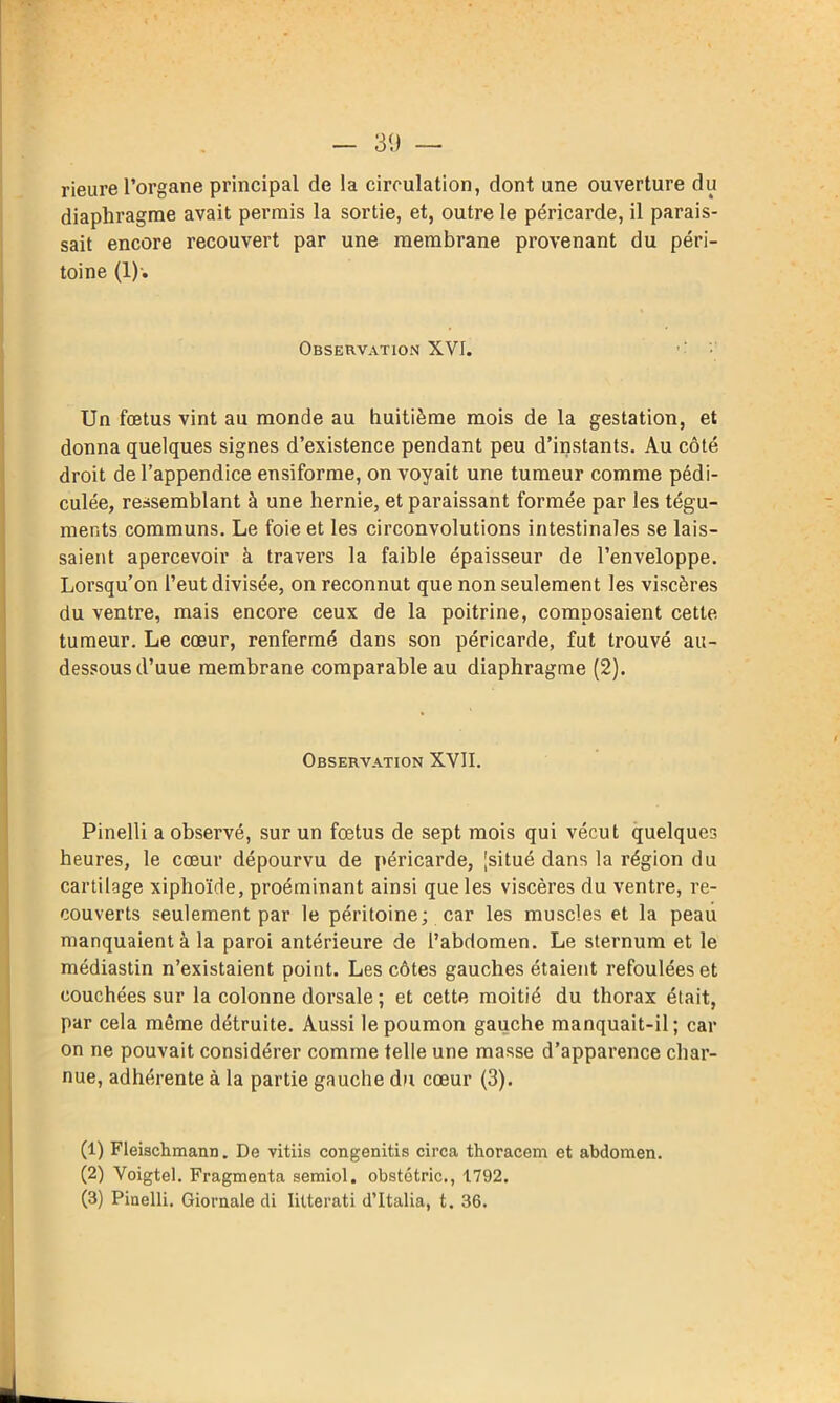 30 — rieure l’organe principal de la circulation, dont une ouverture du diaphragme avait permis la sortie, et, outre le péricarde, il parais- sait encore recouvert par une membrane provenant du péri- toine (1)-. Observation XVI. ■ Un fœtus vint au monde au huitième mois de la gestation, et donna quelques signes d’existence pendant peu d’instants. Au côté droit de l’appendice ensiforme, on voyait une tumeur comme pédi- culée, ressemblant à une hernie, et paraissant formée par les tégu- ments communs. Le foie et les circonvolutions intestinales se lais- saient apercevoir à travers la faible épaisseur de l’enveloppe. Lorsqu’on l’eut divisée, on reconnut que non seulement les viscères du ventre, mais encore ceux de la poitrine, composaient cette tumeur. Le cœur, renfermé dans son péricarde, fut trouvé au- dessous d’uue membrane comparable au diaphragme (2). Observation XVII. Pinelli a observé, sur un fœtus de sept mois qui vécut quelques heures, le cœur dépourvu de péricarde, [situé dans la région du cartilage xiphoïde, proéminant ainsi que les viscères du ventre, re- couverts seulement par le péritoine; car les muscles et la peau manquaient à la paroi antérieure de l’abdomen. Le sternum et le médiastin n’existaient point. Les côtes gauches étaient refoulées et couchées sur la colonne dorsale ; et cette moitié du thorax était, par cela même détruite. Aussi le poumon gauche manquait-il; car on ne pouvait considérer comme telle une masse d’apparence char- nue, adhérente à la partie gauche du cœur (3). (1) Fleischmann. De vitiis congenitis circa thoracem et abdomen. (2) Voigtel. Fragmenta semiol. obstétric., 1792.