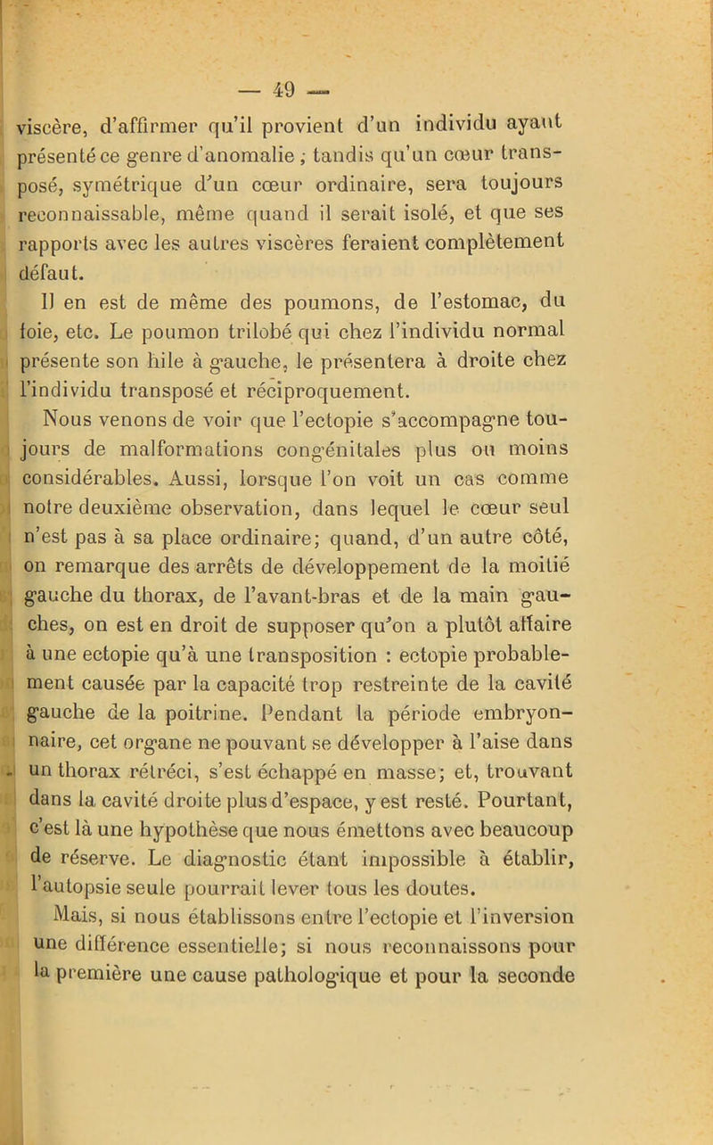 viscère, d’affirmer qu’il provient d’un individu ayant présenté ce genre d’anomalie ; tandis qu’un cœur trans- posé, symétrique d'un cœur ordinaire, sera toujours reconnaissable, même quand il serait isolé, et que ses rapports avec les autres viscères feraient complètement défaut. Il en est de même des poumons, de l’estomac, du foie, etc. Le poumon trilobé qui chez l’individu normal présente son hile à gauche, le présentera à droite chez l’individu transposé et réciproquement. Nous venons de voir que l’ectopie s’accompagme tou- jours de malformations congénitales plus ou moins considérables. Aussi, lorsque l’on voit un cas comme notre deuxième observation, dans lequel le cœur seul n’est pas à sa place ordinaire; quand, d’un autre côté, on remarque des arrêts de développement de la moitié gauche du thorax, de l’avant-bras et de la main gau- ches, on est en droit de supposer qu'on a plutôt altaire à une ectopie qu’à une transposition : ectopie probable- ment causée par la capacité trop restreinte de la cavité gauche de la poitrine. Pendant la période embryon- naire, cet organe ne pouvant se développer à l’aise dans un thorax rétréci, s’est échappé en masse; et, trouvant dans 1a, cavité droite plus d’espace, y est resté. Pourtant, c’est là une hypothèse que nous émettons avec beaucoup de réserve. Le diagnostic étant impossible à établir, l’autopsie seule pourrait lever tous les doutes. Mais, si nous établissons entre l’eclopie et l’inversion une différence essentielle; si nous reconnaissons pour la première une cause pathologique et pour la seconde