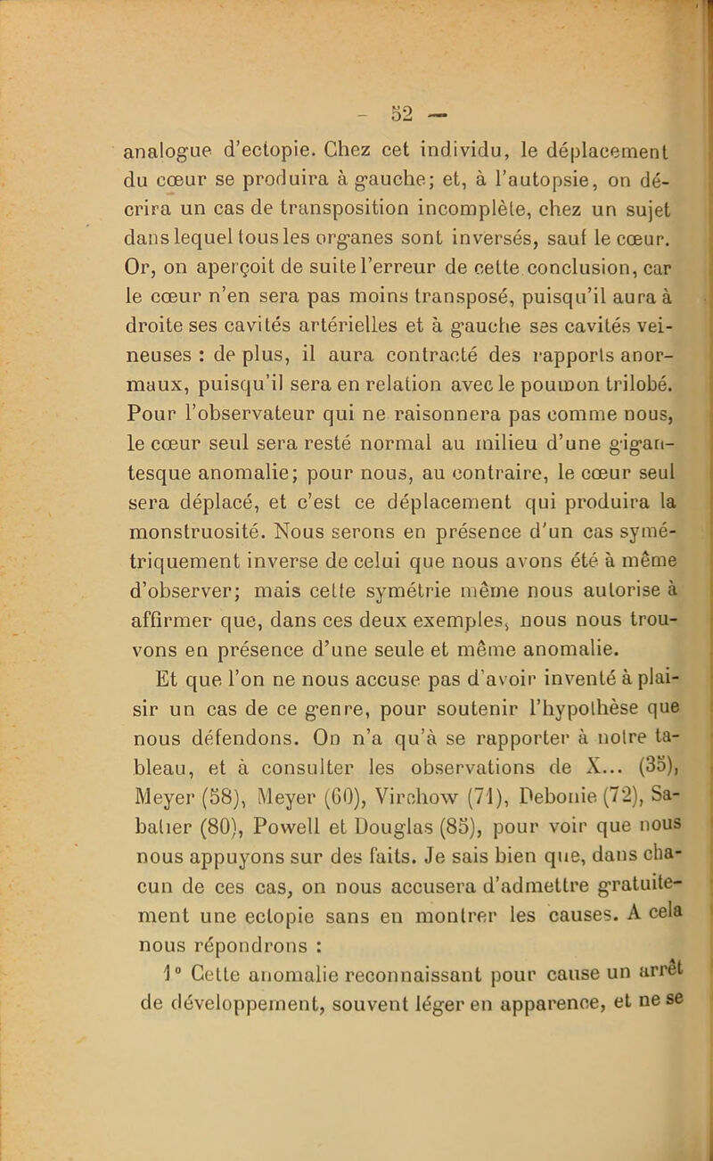 analogue d’ectopie. Chez cet individu, le déplacement du cœur se produira à gauche; et, à l’autopsie, on dé- crira un cas de transposition incomplète, chez un sujet dans lequel tous les organes sont inversés, sauf le cœur. Or, on aperçoit de suite l’erreur de cette conclusion, car le cœur n’en sera pas moins transposé, puisqu’il aura à droite ses cavités artérielles et à gauche ses cavités vei- neuses : de plus, il aura contracté des rapports anor- maux, puisqu’il sera en relation avec le poumon trilobé. Pour l’observateur qui ne raisonnera pas comme nous, le cœur seul sera resté normal au milieu d’une gigan- tesque anomalie; pour nous, au contraire, le cœur seul sera déplacé, et c’est ce déplacement qui produira la monstruosité. Nous serons en présence d'un cas symé- triquement inverse de celui que nous avons été à même d’observer; mais cette symétrie même nous autorise à affirmer que, dans ces deux exemples, nous nous trou- vons en présence d’une seule et même anomalie. Et que l’on ne nous accuse pas d’avoir inventé à plai- sir un cas de ce genre, pour soutenir l’hypothèse que nous défendons. On n’a qu’à se rapporter à notre ta- bleau, et à consulter les observations de X... (35), Meyer (58), Meyer (GO), Virchow (71), Debonie (72), Sa- batier (80), Powell et Douglas (85), pour voir que nous nous appuyons sur des faits. Je sais bien que, dans cha- cun de ces cas, on nous accusera d’admettre gratuite- ment une eclopie sans en montrer les causes. A cela nous répondrons : 1° Cette anomalie reconnaissant pour cause un arrêt de développement, souvent léger en apparence, et ne se