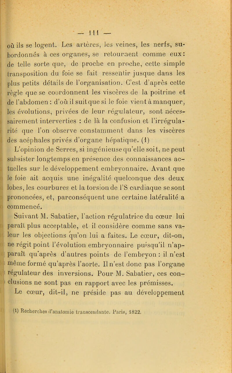 où ils se logent. Les artères, Jes veines, les nerfs, su- bordonnés à ces org*anes, se retournent comme eux : de telle sorte que, de proche en proche, cette simple transposition du foie se fait ressentir jusque dans les plus petits détails de l'organisation. C’est d’après cette règle que se coordonnent les viscères de la poitrine et de l’abdomen: d’ou il suit que si le foie vient à manquer, les évolutions, privées de leur régulateur, sont néces- sairement interverties : de là la confusion et l’irrégula- rité que l’on observe constamment dans les viscères des acéphales privés d’organe hépatique. (1) L’opinion de Serres, si ingénieuse qu’elle soit, ne peut subsister longtemps en présence des connaissances ac- tuelles sur le développement embryonnaire. Avant que le foie ait acquis une inégalité quelconque des deux lobes, les courbures et la torsion de l’S cardiaque se sont prononcées, et, parconséquent une certaine latéralité a commencé. Suivant M. Sabatier, l’action régulatrice du cœur lui paraît plus acceptable, et il considère comme sans va- leur les objections qu’on lui a faites. Le cœur, dit-on, ne régit point l’évolution embryonnaire puisqu’il n’ap- paraît qu’après d’autres points de l’embryon : il n’est même formé qu’après l’aorte. Il n’est donc pas l’org’ane régulateur des inversions. Pour M. Sabatier, ces con- clusions ne sont pas en rapport avec les prémisses. Le cœur, dit-il, ne préside pas au développement (1) Recherches d’anatomie transcendante. Paris, 1822.