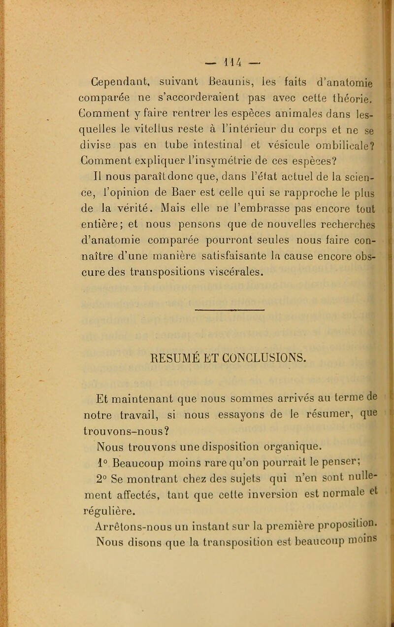 Cependant, suivant Beaunis, les faits d’anatomie comparée ne s’accorderaient pas avec cette théorie. Comment y faire rentrer les espèces animales dans les- quelles le vitellus reste à l’intérieur du corps et ne se divise pas en tube intestinal et vésicule ombilicale? Comment expliquer l’insymétrie de ces espèces? Il nous paraît donc que, clans l’état actuel de la scien- ce, l’opinion de Baer est celle qui se rapproche le plus de la vérité. Mais elle ne l’embrasse pas encore tout entière; et nous pensons que de nouvelles recherches d’anatomie comparée pourront seules nous faire con- naître d’une manière satisfaisante la cause encore obs- cure des transpositions viscérales. RÉSUMÉ ET CONCLUSIONS. Et maintenant que nous sommes arrivés au terme de notre travail, si nous essayons de le résumer, que trouvons-nous? Nous trouvons une disposition organique. 1° Beaucoup moins rare qu’on pourrait le penser; 2° Se montrant chez des sujets qui n’en sont nulle- ment affectés, tant que cette inversion est normale et régulière. Arrêtons-nous un instant sur la première proposition. Nous disons que la transposition est beaucoup moins