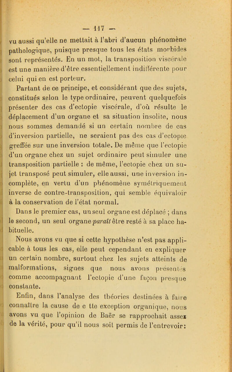 vu aussi qu’elle ne mettait à l’abri d’aucun phénomène pathologique, puisque presque tous les états morbides sont représentés. En un mot, la transposition viscérale est une manière d’être essentiellement indifférente pour celui qui en est porteur. Partant de ce principe, et considérant que des sujets, constitués selon le type ordinaire, peuvent quelquefois présenter des cas d’ectopie viscérale, d’où résulte le déplacement d’un organe et sa situation insolite, nous nous sommes demandé si un certain nombre de cas d’inversion partielle, ne seraient pas des cas d’ectopie greffée sur une inversion totale. De même que l’ectopie d’un organe chez un sujet ordinaire peut simuler une transposition partielle : de même, l’ectopie chez un su- jet transposé peut simuler, elle aussi, une inversion in- complète, en vertu d’un phénomène symétriquement inverse de contre-transposition, qui semble équivaloir à la conservation de l’état normal. Dans le premier cas, un seul organe est déplacé ; dans le second, un seul organe 'paraît être resté à sa place ha- bituelle. Nous avons vu que si cette hypothèse n’est pas appli- cable à tous les cas, elle peut cependant en expliquer un certain nombre, surtout chez les sujets atteints de malformations, signes que nous avons présentés comme accompagnant l’ectopie d’une façon presque constante. Enfin, dans l’analyse des théories destinées à faire connaître la cause de c tte exception organique, nous avons vu que l’opinion de Baër se rapprochait asse* de la vérité, pour qu’il nous soit permis de l’entrevoir: