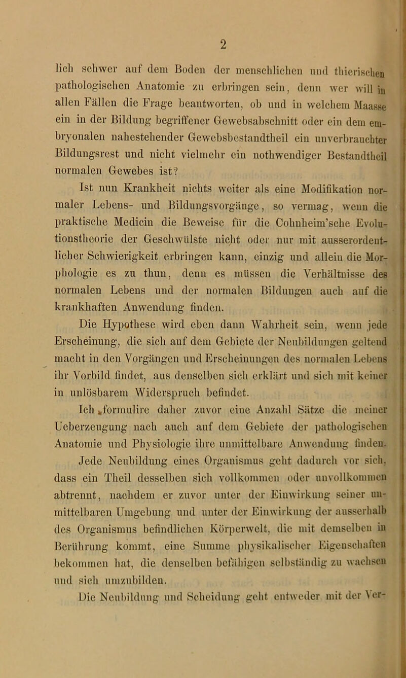 lieh schwer auf dem Boden der menschlichen und thierischen pathologischen Anatomie zu erbringen sein, denn wer will jn allen Fällen die Frage beantworten, ob und in welchem Maasse ein in der Bildung begriffener Gewebsabschnitt oder ein dem em- bryonalen nahestehender Gewebsbestandtheil ein unverbrauchter Bildungsrest und nicht vielmehr ein nothwendiger Bestandteil normalen Gewebes ist? Ist nun Krankheit nichts weiter als eine Modifikation nor- maler Lebens- und Bildungsvorgänge, so vermag, wenn die praktische Medicin die Beweise für die Cohnheim’sche Evolu- tionstheorie der Geschwülste nicht oder nur mit ausserordent- licher Schwierigkeit erbringen kann, einzig und allein die Mor- phologie es zu thun, denn es müssen die Verhältnisse des normalen Lebens und der normalen Bildungen auch auf die krankhaften Anwendung finden. Die Hypothese wird eben dann Wahrheit sein, wenn jede Erscheinung, die sich auf dem Gebiete der Neubildungen geltend macht in den Vorgängen und Erscheinungen des normalen Lebens ihr Vorbild findet, aus denselben sich erklärt und sich mit keiner in unlösbarem Widerspruch befindet. Ich „formulire daher zuvor eine Anzahl Sätze die meiner Ueberzeugung nach auch auf dem Gebiete der pathologischen Anatomie und Physiologie ihre unmittelbare Anwendung finden. Jede Neubildung eines Organismus geht dadurch vor sich, dass ein Tlieil desselben sich vollkommen oder unvollkommen abtrennt, nachdem er zuvor unter der Einwirkung seiner un- mittelbaren Umgebung und unter der Einwirkung der ausserhalb des Organismus befindlichen Körperwelt, die mit demselben in Berührung kommt, eine Summe physikalischer Eigenschaften bekommen hat, die denselben befähigen selbständig zu wachsen und sich umzubilden. Die Neubildung und Scheidung geht entweder mit der Wr-