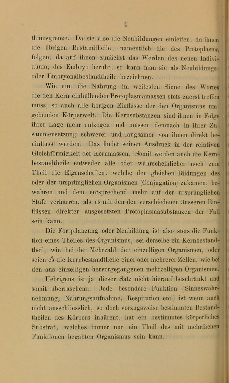 thumsgrenze. Da sic also die Neubildungen einleiten, da ilmen die übrigen Bestandteile, namentlich die des Protoplasma folgen, da auf ihnen zunächst das Werden des neuen Indivi- duum, des Embryo beruht, so kann man sie als NeubildunggJ oder Embryonalbestandtheile bezeichnen. Wie nun die Nahrung im weitesten Sinne des Wortes die den Kern einhüllenden Protoplasmamassen stets zuerst treffen muss, so auch alle übrigen Einflüsse der den Organismus um- gebenden Körperwelt. Die Kernsubstanzen sind ihnen in Folge ihrer Lage mehr entzogen und müssen demnach in ihrer Zu- sammensetzung schwerer und langsamer von ihnen direkt be- einflusst werden. Das findet seinen Ausdruck in der relativen Gleichförmigkeit der Kernmassen. Somit werden auch die Kern- bestandtheile entweder alle oder wahrscheinlicher noch zum Tlieil die Eigenschaften, welche den gleichen Bildungen des oder der ursprünglichen Organismen (Conjugationj zukamen, be- wahren und dem entsprechend mehr auf der ursprünglichen Stufe verharren, als es mit den den verschiedenen äusseren Ein- flüssen direkter ausgesetzten Protoplasmasubstanzen der Fall sein kann. Die Fortpflanzung oder Neubildung ist also stets die Funk- tion eines Theiles des Organismus, sei derselbe ein Kerubestand- theil, wie bei der Mehrzahl der einzelligen Organismen, oder seien es die Kernbestandtheile einer oder mehrerer Zellen, wie bei den aus einzelligen hervorgegangenen mehrzelligen Organismen. Uebrigens ist ja dieser Satz nicht hierauf beschränkt und somit überraschend. Jede besondere Funktion (Sinneswahr- nehmung, Nahrungsaufnahme, Respiration etc. ist wenn auch nicht ausschliesslich, so doch vorzugsweise bestimmten Bestand- theilen des Körpers inhärent, hat ein bestimmtes körperliches Substrat, welches immer nur ein Theil des mit mehrfachen Funktionen begabten Organismus sein kann.