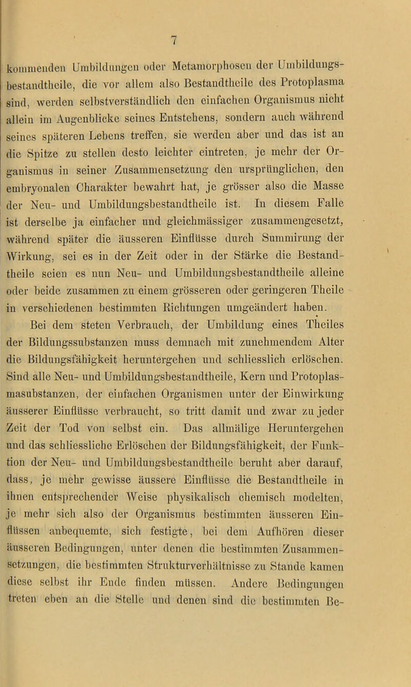 kommenden Umbildungen oder Metamorphosen der Umbildungs- bestandtheile, die vor allem also Bestandteile des Protoplasma sind, werden selbstverständlich den einfachen Organismus nicht allein im Augenblicke seines Entstehens, sondern auch während seines späteren Lebens treffen, sie werden aber und das ist an die Spitze zu stellen desto leichter eintreten, je mehr der Or- ganismus in seiner Zusammensetzung den ursprünglichen, den embryonalen Charakter bewahrt hat, je grösser also die Masse der Neu- und Umbildungsbestandtheile ist. In diesem Falle ist derselbe ja einfacher und gleichmässiger zusammengesetzt, während später die äusseren Einflüsse durch Summirung der Wirkung, sei es in der Zeit oder in der Stärke die Bestand- teile seien es nun Neu- und Umbildungsbestandtheile alleine oder beide zusammen zu einem grösseren oder geringeren Theile in verschiedenen bestimmten Richtungen umgeäudert haben. Bei dem steten Verbrauch, der Umbildung eines Theiles der Bildungssubstanzen muss demnach mit zunehmendem Alter die Bildungsfähigkeit heruntergehen und schliesslich erlöschen. Sind alle Neu- und Umbildungsbestandtheile, Kern und Protoplas- masubstanzen, der einfachen Organismen unter der Einwirkung äusserer Einflüsse verbraucht, so tritt damit und zwar zu jeder Zeit der Tod von selbst ein. Das allmälige Heruntergehen und das schliessliche Erlöschen der Bildungsfähigkeit, der Funk- tion der Neu- und Umbildungsbestandtheile beruht aber darauf, dass, je mehr gewisse äussere Einflüsse die Bestandtheile in ihnen entsprechender Weise physikalisch chemisch modelten, je mehr sich also der Organismus bestimmten äusseren Ein- flüssen anbequemte, sich festigte, bei dem Aufhören dieser äusseren Bedingungen, unter denen die bestimmten Zusammen- setzungen, die bestimmten Strukturverhältnisse zu Stande kamen diese selbst ihr Ende finden müssen. Andere Bedingungen treten eben an die Stelle und denen sind die bestimmten Be-