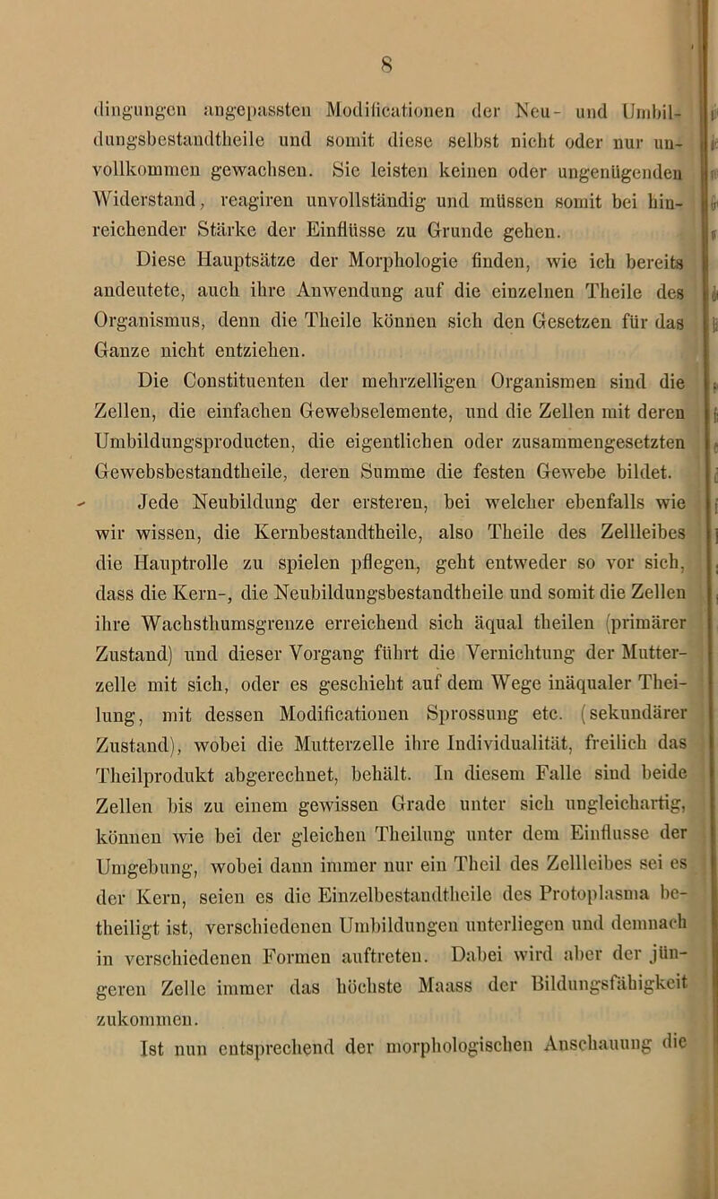 dingungen angepassten Modificationen der Neu- und Umbil- dungsbestandtheile und somit diese selbst nicht oder nur un- vollkommen gewachsen. Sie leisten keinen oder ungenügenden Widerstand, reagiren unvollständig und müssen somit bei hin- reichender Stärke der Einflüsse zu Grunde gehen. Diese Hauptsätze der Morphologie finden, wie ich bereits andeutete, auch ihre Anwendung auf die einzelnen Theile des Organismus, denn die Theile können sich den Gesetzen für das Ganze nicht entziehen. Die Constituenten der mehrzelligen Organismen sind die Zellen, die einfachen Gewebselemente, und die Zellen mit deren Umbildungsproducten, die eigentlichen oder zusammengesetzten Gewebsbestandtheile, deren Summe die festen Gewebe bildet. Jede Neubildung der erstereu, bei welcher ebenfalls wie wir wissen, die Kernbestandtheile, also Theile des Zellleibes die Hauptrolle zu spielen pflegen, geht entweder so vor sich, dass die Kern-, die Neubildungsbestandtheile und somit die Zellen ihre Wachsthumsgrenze erreichend sich äqual theilen (primärer Zustand) und dieser Vorgang führt die Vernichtung der Mutter- zelle mit sich, oder es geschieht auf dem Wege inäqualer Thei- lung, mit dessen Modificationen Sprossung etc. (sekundärer Zustand), wobei die Mutterzelle ihre Individualität, freilich das Theilprodukt abgerechnet, behält. In diesem Falle siud beide Zellen bis zu einem gewissen Grade unter sich ungleichartig, können wie bei der gleichen Theilung unter dem Einflüsse der Umgebung, wobei dann immer nur ein Theil des Zellleibes sei es der Kern, seien cs die Einzelbestaudtheile des Protoplasma be- theiligt ist, verschiedenen Umbildungen unterliegen und demnach in verschiedenen Formen auftreteu. Dabei wird aber der jün- geren Zelle immer das höchste Maass der Bildungsfähigkeit zukommen. Ist nun entsprechend der morphologischen Anschauung die