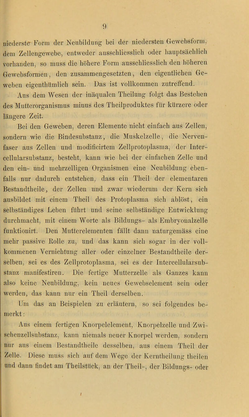 niederste Form der Neubildung bei der niedersten Gewebsform, dein Zellengewebe, entweder ausschliesslich oder hauptsächlich vorhanden, so muss die höhere Form ausschliesslich den höheren Gewebsformen, den zusammengesetzten, den eigentlichen Ge- weben eigentümlich sein. Das ist vollkommen zutreffend. Aus dem Wesen der inäqualen Theilung folgt das Bestehen des Mutterorganismus minus des Theilproduktes für kürzere oder längere Zeit. Bei den Geweben, deren Elemente nicht einfach aus Zellen, sondern wie die Bindesubstanz, die Muskelzelle, die Nerven- faser aus Zellen und modificirtem Zellprotoplasma, der Inter- cellularsubstanz, besteht, kann wie bei der einfachen Zelle und den ein- und mehrzelligen Organismen eine Neubildung eben- falls nur dadurch entstehen, dass ein Tlieil der elementaren Bestandtheile, der Zellen und zwar wiederum der Kern sich ausbildet mit einem Tlieil des Protoplasma sich ablöst, ein selbständiges Leben führt und seine selbständige Entwicklung durchmacht, mit einem Worte als Bildungs- als Embryonalzelle funktionirt. Den Mutterelementen fällt dann naturgemäss eine mehr passive Bolle zu, und das kann sich sogar in der voll- kommenen Vernichtung aller oder einzelner Bestandtheile der- selben, sei es des Zellprotoplasma, sei es der Intercellularsub- stanz manifestiren. Die fertige Mutterzelle als Ganzes kann also keine Neubildung, kein neues Gewebselement sein oder werden, das kann nur ein Theil derselben. Um das an Beispielen zu erläutern, so sei folgendes be- merkt : Aus einem fertigen Knorpclelement, Knorpelzelle und Zwi- schenzellsubstanz, kann niemals neuer Knorpel werden, sondern nur aus einem Bestandtheile desselben, aus einem Theil der Zelle. Diese muss sich auf dem Wege der Kerntheilung theilen und dann findet am Theilstlick, an der Theil-, der Bildungs- oder /