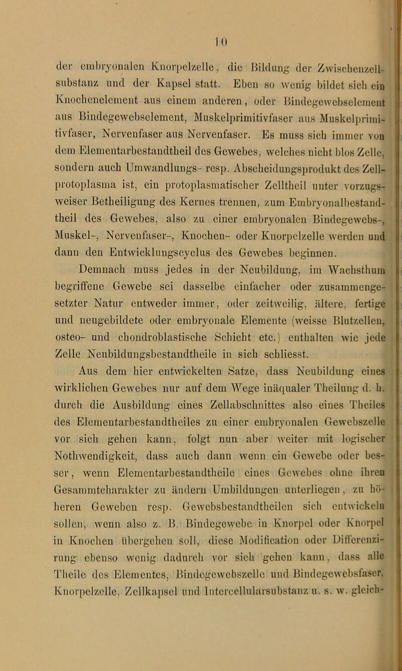 der embryonalen Knorpelzelle, die Bildung der Zwischenzell- substanz und der Kapsel statt. Eben so wenig bildet sich ein Knochenelement aus einem anderen, oder Bindegewebselement aus Bindegewebselement, Muskelprimitivfaser aus Muskelprimi- tivfaser, Nervenfaser aus Nervenfaser. Es muss sieb immer von dem Elementarbestandtheil des Gewebes, welches nicht blos Zelle, sondern auch Umwandlungs- resp. Abscheidungsprodukt des Zell- protoplasma ist, ein protoplasmatischer Zelltheil unter vorzugs- weiser Betheiligung des Kernes trennen, zum Embryonalbestand- theil des Gewebes, also zu einer embryonalen Bindegewebs-, Muskel-, Nervenfaser-, Knochen- oder Knorpelzelle werden und dann den Entwicklungscyclus des Gewebes beginnen. Demnach muss jedes in der Neubildung, im Wachsthum begriffene Gewebe sei dasselbe einfacher oder zusammenge- setzter Natur entweder immer, oder zeitweilig, ältere, fertige und neugebildete oder embryonale Elemente (weisse Blutzellen, osteo- und chondroblastische Schicht etc.) enthalten wie jede Zelle Neubildungsbestandtheile in sich schliesst. Aus dem hier entwickelten Satze, dass Neubildung eines wirklichen Gewebes nur auf dem Wege iuäqualer Theilung d. h. durch die Ausbildung eines Zellabschnittes also eines Theiles des Elementarbestandtheiles zu einer embryonalen Gewebszelle vor sich gehen kann, folgt nun aber weiter mit logischer Nothwendigkeit, dass auch dann wenn ein Gewebe oder bes- ser , wenn Elementarbestaudtheile eines Gewebes ohne ihren Gesammtcharakter zu ändern Umbildungen unterliegen, zu hö- heren Geweben resp. Gewebsbestandtheilen sich entwickeln sollen, wenn also z. B. Bindegewebe in Knorpel oder Knorpel in Knochen übergehen soll, diese Modification oder Differenzi- rung ebenso wenig dadurch vor sich gehen kann. dass alle Theilc des Elementes, Bindegcwebszclle und Bindegewebsfaser, Knorpelzelle, Zcllkapscl und Intercellularsubstanz u. s. w. gleich-