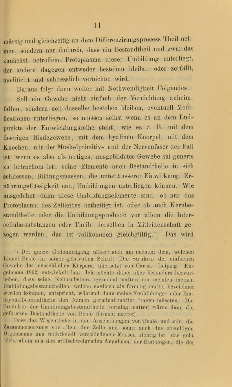 massig und gleichzeitig an dem DifferenzirungSproeess 'l'lieil neh- men, sondern nur dadurch, dass ein Bestandteil und zwar das zunächst betroffene Protoplasma dieser Umbildung unterliegt, der andere dagegen entweder bestehen bleibt, oder zerfällt, modificirt und schliesslich vernichtet wird. Daraus folgt dann weiter mit Notwendigkeit Folgendes: Soll ein Gewebe nicht einfach der Vernichtung anheim- fallen, sondern soll dasselbe bestehen bleiben, eventuell Modi- ficationen unterliegen, so müssen selbst wenn es an dem End- punkte der Entwicklungsreihe steht, wie es z. B. mit dem faserigen Bindegewebe, mit dem hyalinen Knorpel, mit dem Knochen, mit der Muskelprimitiv- und der Nervenfaser der Fall ist, wenn es also als fertiges, ausgebildetes Gewebe sui generis zu betrachten ist, seine Elemente auch Bestandteile in sich schliessen, Bildungsmassen, die unter äusserer Einwirkung, Er- nährungsfliissigkeit etc., Umbildungen unterliegen können. Wie ausgedehnt dann diese Umbildungselemente sind, ob nur das Protoplasma des Zellleibes beteiligt ist, oder ob auch Kernbe- standtheile oder die Umbildungsproducte vor allem die Inter- cellularsubstanzen oder Theile derselben in Mitleidenschaft ge- zogen werden, das ist vollkommen gleichgültig.1) Das wird 1) Der ganze Gedankengang nähert sich am meisten dein, welchen Dionel Reale in seiner geistvollen Schrift (Die Struktur der einfachen Gewebe des menschlichen Körpers, übersetzt von Carus. Leipzig. En- gelmann 18G2) entwickelt hat. Ich möchte dabei aber besonders hervor- heben, dass seine Keimsubstanz (germinal matter) am meisten meinen Umbildungsbestandtheilen, welche englisch als forming matter bezeichnet werden könnten, entspricht, während dann meine Neubildungs- oder Em- bryonalbestandtheile den Namen germinal matter tragen müssten. Die Produkte der Umbildungsbcstandtheile (forming matter) wären dann die geformten Bestandtheile von Beale (formed matter). Dass das Wesentliche in den Anschauungen von Beale und mir, die Zusammensetzung vor allem der Zolle und somit auch dos einzelligen Organismus aus funktionell verschiedenen Massen richtig ist, das geht nicht allein aus den stillschweigenden Annahmen der llistologen, die der