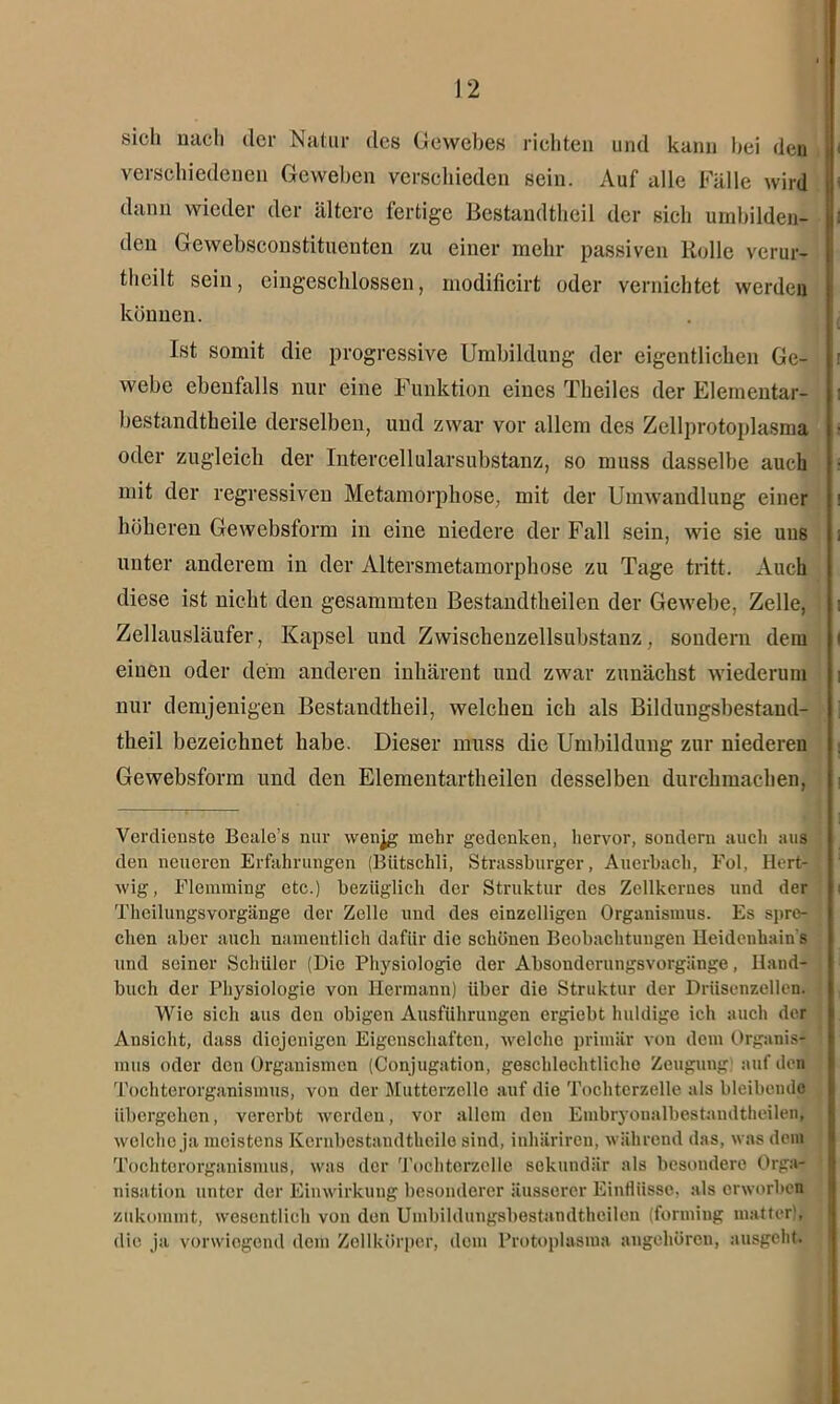 sich nach der Natur des Gewebes richten und kann hei den verschiedenen Geweben verschieden sein. Auf alle Fälle wird dann wieder der ältere fertige Bestandteil der sich umbilden- den Gewebsconstituenten zu einer mehr passiven Rolle verur- teilt sein, cingeschlossen, modificirt oder vernichtet werden können. Ist somit die progressive Umbildung der eigentlichen Ge- webe ebenfalls nur eine Funktion eines Theiles der Elemeutar- bestandtheile derselben, und zwar vor allem des Zellprotoplasma oder zugleich der Intercellularsubstanz, so muss dasselbe auch mit der regressiven Metamorphose, mit der Umwandlung einer höheren Gewebsform in eine niedere der Fall sein, wie sie uns unter anderem in der Altersmetamorphose zu Tage tritt. Auch diese ist nicht den gesammten Bestandteilen der Gewebe, Zelle, Zellausläufer, Kapsel und Zwischenzellsubstanz, sondern dem einen oder dein anderen inhärent und zwar zunächst wiederum nur demjenigen Bestandteil, welchen ich als Bildungsbestand- theil bezeichnet habe. Dieser muss die Umbildung zur niederen Gewebsform und den Elementartheilen desselben durchmachen, Verdienste Beale’s nur wenjg mehr gedenken, hervor, sondern auch aus den neueren Erfahrungen (Bütschli, Strassburger, Auerbach, Fol, Hert- wig, Flemming etc.) bezüglich der Struktur des Zellkernes und der Theilungsvorgänge der Zelle und des einzelligen Organismus. Es spre- chen aber auch namentlich dafür die schönen Beobachtungen Heidenhain s und seiner Schüler (Die Physiologie der Absoudcrungsvorgänge, Hand- buch der Physiologie von Hermann) über die Struktur der Driisenzellcn. Wie sich aus den obigen Ausführungen ergiebt huldige ich auch der Ansicht, dass diejenigen Eigenschaften, welche primär von dem Organis- mus oder den Organismen (Conjugation, geschlechtliche Zeugung auf den Tochterorganismus, von der Muttcrzello auf die Tochterzelle als bleibende übergehen, vererbt werden, vor allem den Embryonalbestandtheilen, welche ja meistens Kcrnbestandtheilo sind, inhäriren, während das, was dem Tochterorganismus, was der Tochterzolle sekundär als besondere Orga- nisation unter der Einwirkung besonderer äusserer Einflüsse, als erworben zukommt, wesentlich von den Umbildungsbestandtheilen (forming matter), die ja vonviogond dem Zellkörper, dom Protoplasma angehören, ausgeht.