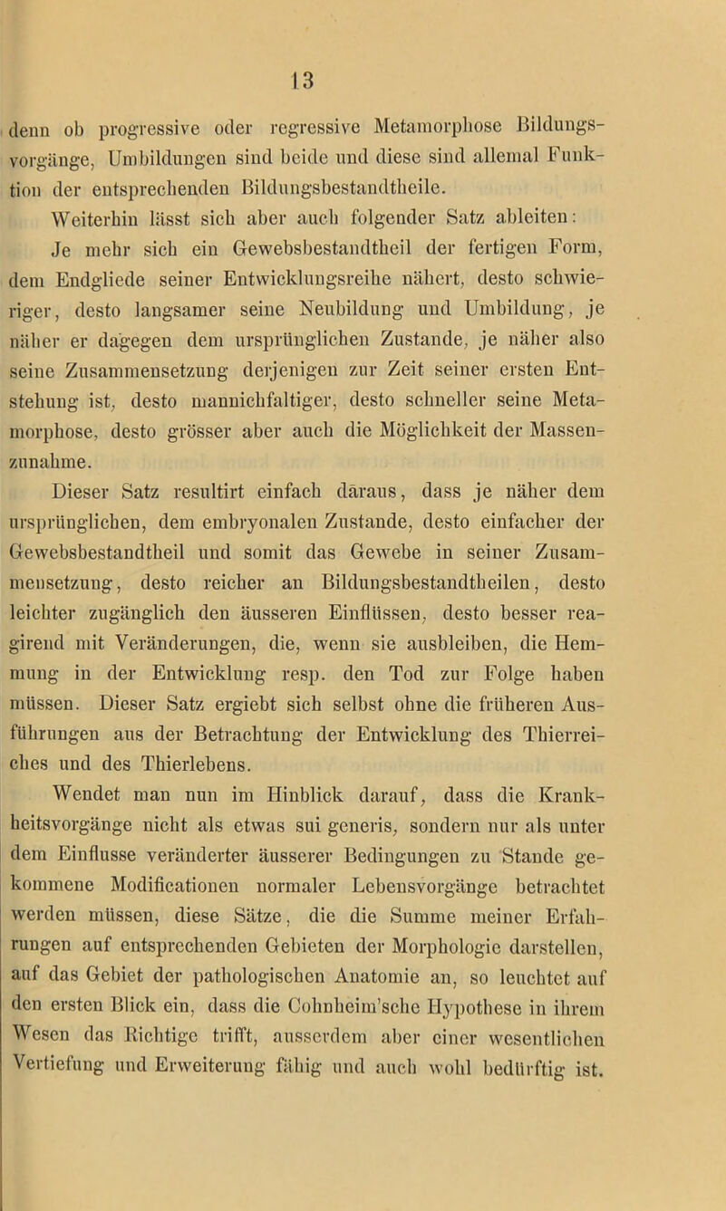 denn ob progressive oder regressive Metamorphose Bildungs- vorgänge, Umbildungen sind beide und diese sind allemal Funk- tion der entsprechenden Bildungsbestandtheile. Weiterhin lässt sich aber auch folgender Satz ableiten: Je mehr sich ein Gewebsbestaiultheil der fertigen Form, dem Endgliede seiner Entwicklungsreihe nähert, desto schwie- riger, desto langsamer seine Neubildung und Umbildung, je näher er dagegen dem ursprünglichen Zustande, je näher also seine Zusammensetzung derjenigen zur Zeit seiner ersten Ent- stehung ist, desto mannichfaltiger, desto schneller seine Meta- morphose, desto grösser aber auch die Möglichkeit der Massen- zunahme. Dieser Satz resultirt einfach daraus, dass je näher dem ursprünglichen, dem embryonalen Zustande, desto einfacher der Gewebsbestandtheil und somit das Gewebe in seiner Zusam- mensetzung, desto reicher an Biklungsbestandtheilen, desto leichter zugänglich den äusseren Einflüssen, desto besser rea- girend mit Veränderungen, die, wenn sie ausbleiben, die Hem- mung in der Entwicklung resp. den Tod zur Folge haben müssen. Dieser Satz ergiebt sich selbst ohne die früheren Aus- führungen aus der Betrachtung der Entwicklung des Thierrei- ches und des Thierlebens. Wendet man nun im Hinblick darauf, dass die Krank- heitsvorgänge nicht als etwas sui generis, sondern nur als unter dem Einflüsse veränderter äusserer Bedingungen zu Stande ge- kommene Modificationen normaler Lebensvorgänge betrachtet werden müssen, diese Sätze, die die Summe meiner Erfah- rungen auf entsprechenden Gebieten der Morphologie darstellen, auf das Gebiet der pathologischen Anatomie an, so leuchtet auf den ersten Blick ein, dass die Cohnheim’schc Hypothese in ihrem Wesen das Richtige trifft, ausserdem aber einer wesentlichen Vertiefung und Erweiterung fähig und auch wohl bedürftig ist.