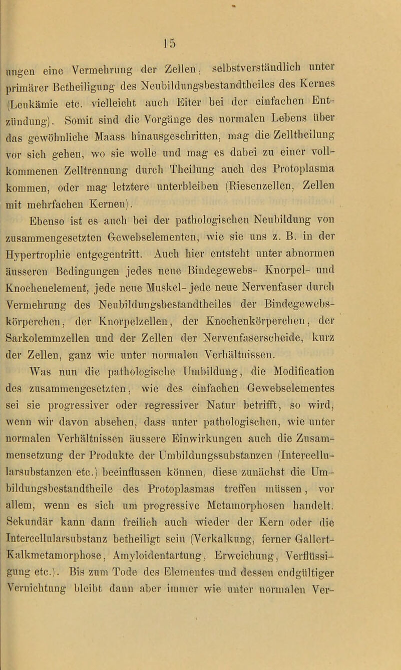 nngen eine Vermehrung der Zellen, selbstverständlich unter primärer Betheiligung des Neubildungsbestandtlieiles des Kernes (Leukämie etc. vielleicht auch Eiter hei der einfachen Ent- zündung) . Somit sind die Vorgänge des normalen Lebens über das gewöhnliche Maass hinausgeschritten, mag die Zelltheilung vor sich gehen, wo sie wolle und mag es dabei zu einer voll- kommenen Zelltrennung durch Theilung auch des Protoplasma kommen, oder mag letztere unterbleiben (Riesenzellen, Zellen mit mehrfachen Kernen). Ebenso ist es auch bei der pathologischen Neubildung von zusammengesetzten Gewebselementen, wie sie uns z. B. in der Hypertrophie entgegentritt. Auch hier entsteht unter abnormen äusseren Bedingungen jedes neue Bindegewebs- Knorpel- und Knochenelement, jede neue Muskel-jede neue Nervenfaser durch Vermehrung des Neubildungsbestandtlieiles der Bindegewebs- körperchen, der Knorpelzellen, der Knochenkörperchen, der Sarkolemmzellen und der Zellen der Nervenfaserscheide, kurz der Zellen, ganz wie unter normalen Verhältnissen. Was nun die pathologische Umbildung, die Modification des zusammengesetzten, wie des einfachen Gewebselementes sei sie progressiver oder regressiver Natur betrifft, so wird, wenn wir davon abselien, dass unter pathologischen, wie unter normalen Verhältnissen äussere Einwirkungen auch die Zusam- mensetzung der Produkte der Umbildungssubstanzen (Intercellu- larsubstanzen etc.) beeinflussen können, diese zunächst die Um- bildungsbestandtheile des Protoplasmas treffen müssen, vor allem, wenn es sich um progressive Metamorphosen handelt. Sekundär kann dann freilich auch wieder der Kern oder die Intercellularsubstanz betheiligt sein (Verkalkung, ferner Gallcrt- Kalkmetamorphose, Amyloidentartung, Erweichung, Verflüssi- gung etc.). Bis zum Tode des Elementes und dessen endgültiger Vernichtung bleibt daun aber immer wie unter normalen Ver-