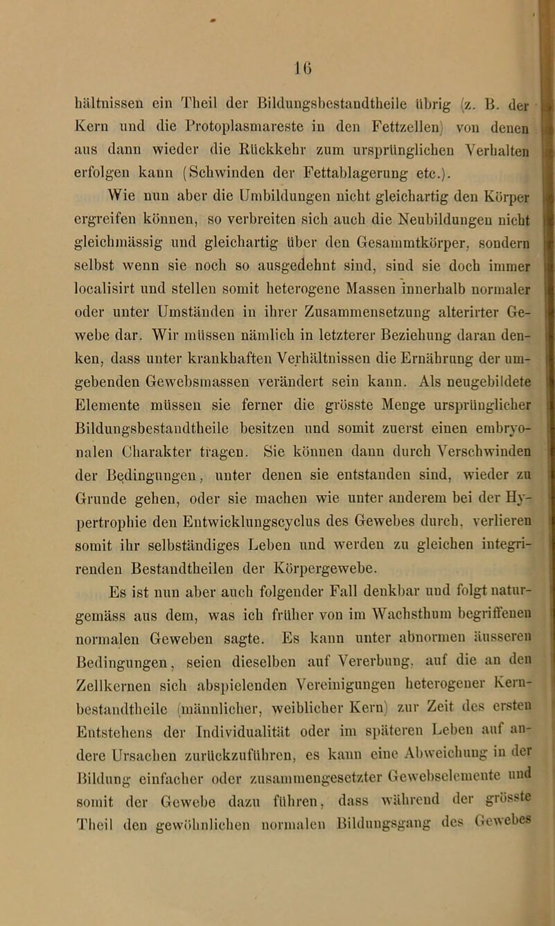 bältnissen ein Theil der Bildungsbestandtheile übrig (z. B. der Kern und die Protoplasmareste in den Fettzellen) von denen aus dann wieder die Rückkehr zum ursprünglichen Verhalten erfolgen kaun (Schwinden der Fettablagerung etc.). Wie nun aber die Umbildungen nicht gleichartig den Körper ergreifen können, so verbreiten sich auch die Neubildungen nicht gleichmässig und gleichartig über den Gesammtkörper. sondern selbst wenn sie noch so ausgedehnt sind, sind sie doch immer localisirt und stellen somit heterogene Massen innerhalb normaler oder unter Umständen in ihrer Zusammensetzung alterirter Ge- webe dar. Wir müssen nämlich in letzterer Beziehung daran den- ken, dass unter krankhaften Verhältnissen die Ernährung der um- gebenden Gewebsmassen verändert sein kann. Als neugebildete Elemente müssen sie ferner die grösste Menge ursprünglicher Bildungsbestandtheile besitzen und somit zuerst einen embryo- nalen Charakter tragen. Sie können daun durch Verschwinden der Bedingungen, unter denen sie entstanden sind, wieder zu Grunde gehen, oder sie machen wie unter anderem bei der Hy- pertrophie den Entwicklungscyclus des Gewebes durch, verlieren somit ihr selbständiges Leben und werden zu gleichen integri- renden Bestaudtheileu der Körpergewebe. Es ist nun aber auch folgender Fall denkbar und folgt natur- gemäss aus dem, was ich früher von im Wachsthum begrilleneu normalen Geweben sagte. Es kann unter abnormen äusseren Bedingungen, seien dieselben auf Vererbung, auf die an den Zellkernen sich abspieleuden Vereinigungen heterogener Keru- bestandtheilc (männlicher, weiblicher Kern) zur Zeit des ersten Entstehens der Individualität oder im späteren Leben auf an- dere Ursachen zurückzuführen, es kann eine Abweichung in der Bildung einfacher oder zusammengesetzter Gewebselemente und somit der Gewebe dazu führen, dass während der grösste Theil den gewöhnlichen normalen Bildungsgang des Gewebes