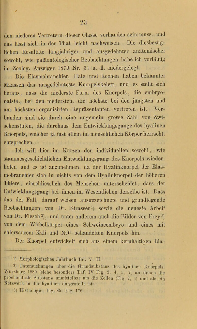 den niederen Vertretern dieser Classe vorhanden sein muss, und das lässt sich in der That leicht nachweiscn. Die diesbezüg- lichen Resultate langjähriger und ausgedehnter anatomischer sowohl, wie paläontologischer Beobachtungen habe ich vorläufig im Zoolog. Anzeiger 1879 Nr. 31 u. fl. niedergelegt. Die Elasmobranchier, Haie und Rochen haben bekannter Maassen das ausgedehnteste Knorpelskelett, und es stellt sich heraus, dass die niederste Form des Knorpels, die embryo- nalste, bei den niedersten, die höchste bei den jüngsten und am höchsten organisirten Repräsentanten vertreten ist. Ver- bunden sind sie durch eine ungemein grosse Zahl von Zwi- schenstufen, die durchaus dem Entwicklungsgänge des hyalinen Knorpels, welcher ja fast allein im menschlichen Körper herrscht, entsprechen. Ich will hier im Kurzen den individuellen sowohl, wie stammesgeschichtlichen Entwicklungsgang des Knorpels wieder- holen und es ist anzunehmen, da der Hyalinknorpel der Elas- mobranckier sich in nichts von dem Hyalinknorpel der höheren Tkiere, einschliesslich des Menschen unterscheidet, dass der Entwicklungsgang bei ihnen im Wesentlichen derselbe ist. Dass das der Fall, darauf weisen ausgezeichnete und grundlegende Beobachtungen von Dr. Strasser1) sowie die neueste Arbeit von Dr. Flesch2), und unter anderem auch die Bilder von Frey3) von dem Wirbelkörper eines Schweineembryo und eines mit chlorsaurem Kali und NO5 behandelten Knorpels hin. Der Knorpel entwickelt sich aus einem kernhaltigen Bla- 1) Morphologisches Jahrbuch Bd. V. II. 2) Untersuchungen iibor die Grundsubstanz des hyalinen Knorpels. Würzburg 1880 (siehe besonders Tat'. IV Fig. 2, 4, 5, 7, an denen die prochondrale Substanz unmittelbar um die Zellen (Fig. 2, 4) und als ein Netzwerk in der hyalinen dargestellt ist). 3) Ilistiologie, Fig, 85. Fig. ITC,