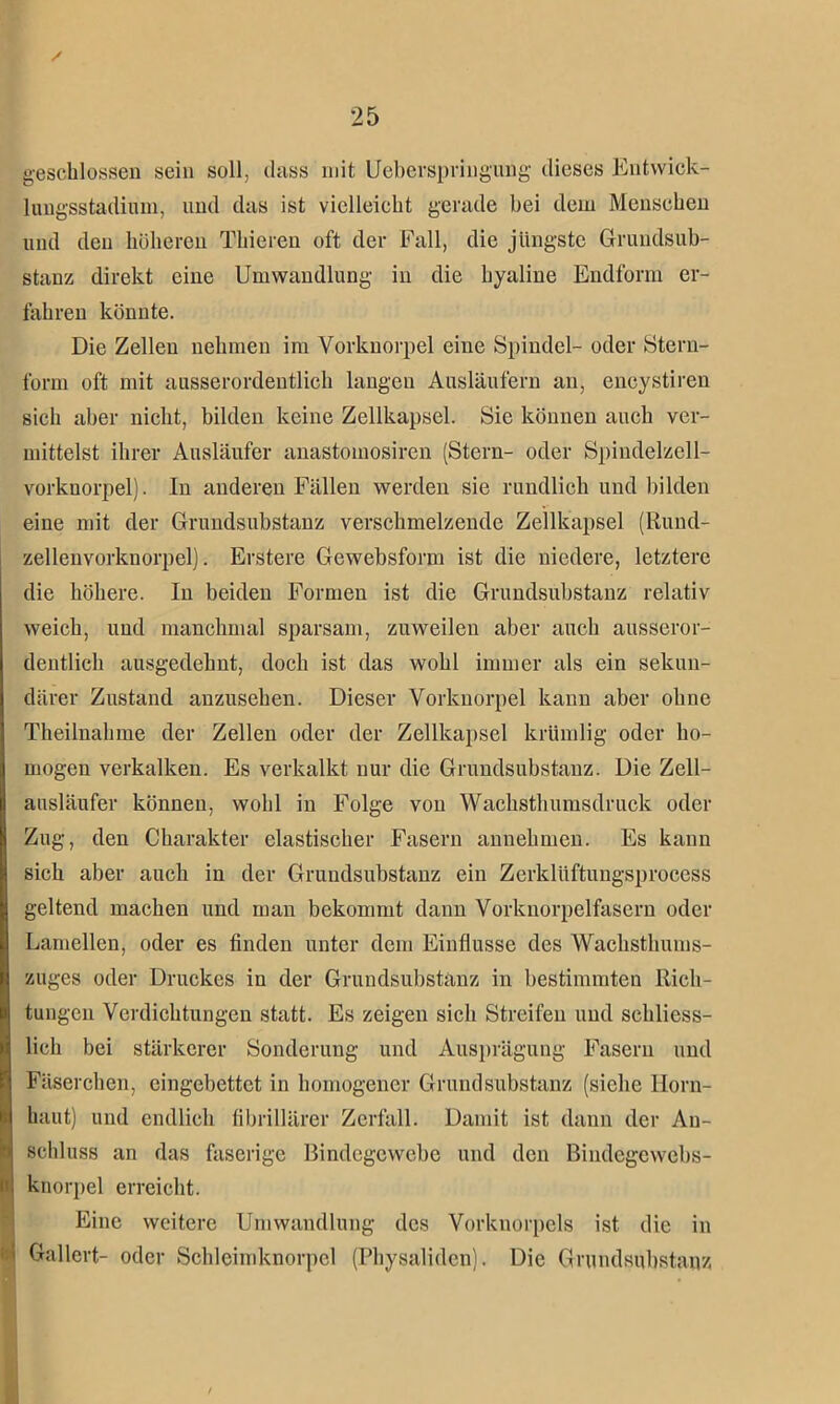 geschlossen sein soll, dass mit Ueberspringung dieses Entwick- lungsstadium, und das ist vielleicht gerade hei dem Menschen und den höheren Thieren oft der Fall, die jüngste Grundsub- stanz direkt eine Umwandlung in die hyaline Endform er- fahren könnte. Die Zellen nehmen im Vorknorpel eine Spindel- oder Stern- form oft mit ausserordentlich langen Ausläufern an, encystiren sich aber nicht, bilden keine Zellkapsel. Sie können auch ver- mittelst ihrer Ausläufer anastomosiren (Stern- oder Spindelzell- vorknorpel). In anderen Fällen werden sie rundlich und bilden eine mit der Grundsubstanz verschmelzende Zellkapsel (Rund- zelleuvorknorpel). Erstere Gewebsform ist die niedere, letztere die höhere. In beiden Formen ist die Grundsubstanz relativ weich, und manchmal sparsam, zuweilen aber auch ausseror- dentlich ausgedehnt, doch ist das wohl immer als ein sekun- därer Zustand anzusehen. Dieser Vorknorpel kann aber ohne Theilnahme der Zellen oder der Zellkapsel krümlig oder ho- mogen verkalken. Es verkalkt nur die Grundsubstanz. Die Zell- ausläufer können, wohl in Folge von Wachsthumsdruck oder Zug, den Charakter elastischer Fasern annehmen. Es kann sich aber auch in der Grundsubstanz ein Zerklüftungsprocess geltend machen und man bekommt dann Vorknorpelfascrn oder Lamellen, oder es finden unter dem Einflüsse des Wachsthums- zuges oder Druckes in der Grundsubstanz in bestimmten Rich- tungen Verdichtungen statt. Es zeigen sich Streifen und schliess- lich bei stärkerer Sonderung und Ausprägung Fasern und Fäserchen, eingebettet in homogener Grundsubstanz (siche Horn- haut) und endlich fibrillärer Zerfall. Damit ist dann der An- schluss an das faserige Bindegewebe und den Biudcgcwebs- knorpel erreicht. Eine weitere Umwandlung des Vorknorpels ist die in
