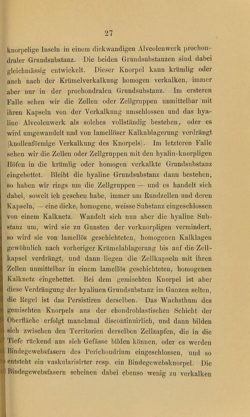 knorpelige Inseln in einem dickwandigen Alveolenwerk prochon- I draler Grundsubstanz. Die beiden Grundsubstanzen sind dabei gleichwässig entwickelt. Dieser Knorpel kann krümlig oder auch nach der Krümelverkalkung homogen verkalken, immer aber nur in der prochondralen Grundsubstanz. Im ersteren Falle sehen wir die Zellen oder Zellgruppen unmittelbar mit ihren Kapseln von der Verkalkung umschlossen und das hya- line Alveolenwerk als solches vollständig bestehen, oder es wird umgewandelt und von lamellöser Kalkablagerung verdrängt (knollenförmige Verkalkung des Knorpels). Im letzteren Falle sehen wir die Zellen oder Zellgruppen mit den hyalin-knorpligen Höfen in die krümlig oder homogen verkalkte Grundsubstanz eingebettet. Bleibt die hyaline Grundsubstanz dann bestehen, so haben wir. rings um die Zellgruppen — und es handelt sich dabei, soweit ich gesehen habe, immer um Rundzellen und deren Kapseln, — eine dicke, homogene, weisse Substanz eingeschlossen von einem Kalknetz. Wandelt sich nun aber die hyaline Sub- stanz um, wird sie zu Gunsten der vorkuorpligen vermindert, so wird sie von lamellös geschichteten, homogenen Kalklagen gewöhnlich nach vorheriger Krümelablagerung bis auf die Zell- kapsel verdrängt, und dann liegen die Zellkapseln mit ihren Zellen unmittelbar in einem lamellös geschichteten, homogenen Kalknetz eingebettet. Bei dem gemischten Knorpel ist aber diese Verdrängung der hyalinen Grundsubstanz im Ganzen selten, die Regel ist das Persistiren derselben. Das Wachsthum des gemischten Knorpels aus der chondroblastischen Schicht der Oberfläche erfolgt manchmal discontinuirlich, und dann bilden sich zwischen den Territorien derselben Zellzapfen, die in die Tiefe rückend aus sich Gefässe bilden können, oder es werden Bindegewebsfasern des Perichondrium eingeschlossen, und so entsteht ein vaslcularisirter resp. ein Bindegcwebsknorpel. Die Bindegewebsfasern scheinen dabei ebenso wenig zu verkalken