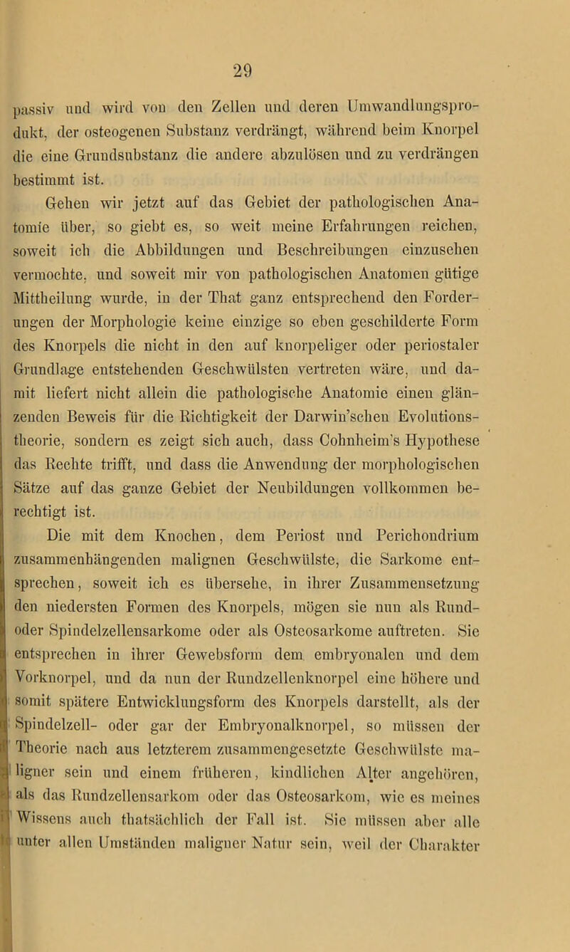 passiv und wird von den Zellen und deren Um Wandlungspro- dukt, der osteogenen Substanz verdrängt, während beim Knorpel die eine Grundsubstanz die andere abzulösen und zu verdrängen bestimmt ist. Gehen wir jetzt auf das Gebiet der pathologischen Ana- tomie über, so giebt es, so weit meine Erfahrungen reichen, soweit ich die Abbildungen und Beschreibungen einzusehen vermochte, und soweit mir von pathologischen Anatomen gütige Mittheilung wurde, in der That ganz entsprechend den Forder- ungen der Morphologie keine einzige so eben geschilderte Form des Knorpels die nicht in den auf knorpeliger oder periostaler Grundlage entstehenden Geschwülsten vertreten wäre, und da- mit liefert nicht allein die pathologische Anatomie einen glän- zenden Beweis für die Richtigkeit der Darwinschen Evolutions- theorie, sondern es zeigt sich auch, dass Cohnheim’s Hypothese das Rechte trifft, und dass die Anwendung der morphologischen Sätze auf das ganze Gebiet der Neubildungen vollkommen be- rechtigt ist. Die mit dem Knochen, dem Periost und Perichondrium zusammenhängenden malignen Geschwülste, die Sarkome ent- sprechen , soweit ich es übersehe, in ihrer Zusammensetzung den niedersten Formen des Knorpels, mögen sie nun als Rund- oder Spindelzellensarkome oder als Osteosarkome auftreten. Sie entsprechen in ihrer Gewebsform dem embryonalen und dem Vorknorpel, und da nun der Rundzellenknorpel eine höhere und somit spätere Entwicklungsform des Knorpels darstellt, als der Spindelzell- oder gar der Embryonalknorpel, so müssen der Theorie nach aus letzterem zusammengesetzte Geschwülste ma- i ligner sein und einem früheren, kindlichen Alter angehören, I als das Rundzellensarkom oder das Osteosarkom, wie es meines Wissens auch thatsächlich der Fall ist. Sie müssen aber alle unter allen Umständen maligner Natur sein, weil der Charakter I