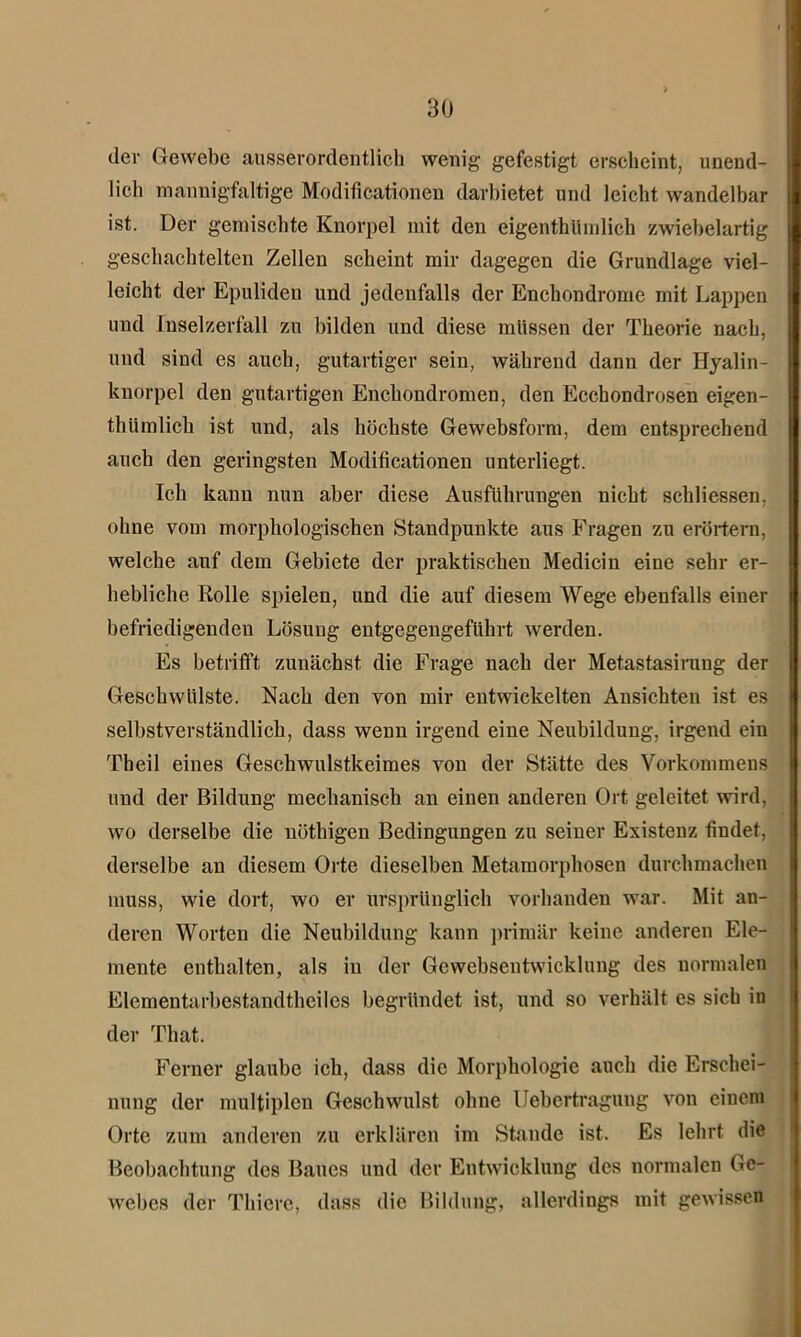 der Gewebe ausserordentlich wenig gefestigt erscheint, unend- lich mannigfaltige Modificationen darhietet und leicht wandelbar ist. Der gemischte Knorpel mit den eigenthümlich zwiebelartig geschachtelten Zellen scheint mir dagegen die Grundlage viel- leicht der Epuliden und jedenfalls der Enchondrome mit Lappen und Iuselzerfall zu bilden und diese müssen der Theorie nach, und sind es auch, gutartiger sein, während dann der Hyalin- knorpel den gutartigen Enchondromen, den Ecchondrosen eigen- thümlich ist und, als höchste Gewebsform, dem entsprechend auch den geringsten Modificationen unterliegt. Ich kann nun aber diese Ausführungen nicht schliessen. ohne vom morphologischen Standpunkte aus Fragen zu erörtern, welche auf dem Gebiete der praktischen Medicin eine sehr er- hebliche Rolle spielen, und die auf diesem Wege ebenfalls einer befriedigenden Lösung entgegengeführt werden. Es betrifft zunächst die Frage nach der Metastasirung der Geschwülste. Nach den von mir entwickelten Ansichten ist es selbstverständlich, dass wenn irgend eine Neubildung, irgend ein Tbeil eines Geschwulstkeimes von der Stätte des Vorkommens und der Bildung mechanisch an einen anderen Ort geleitet wird, wo derselbe die nöthigen Bedingungen zu seiner Existenz findet, derselbe an diesem Orte dieselben Metamorphosen durchmachen muss, wie dort, wo er ursprünglich vorhanden war. Mit an- deren Worten die Neubildung kann primär keine anderen Ele- mente enthalten, als in der Gcwebsentwicklung des normalen Elementarbestandtheiles begründet ist, und so verhält es sich in der That. Ferner glaube ich, dass die Morphologie auch die Erschei- nung der multiplen Geschwulst ohne Uebertragung von einem Orte zum anderen zu erklären im Stande ist. Es lehrt die Beobachtung des Baues und der Entwicklung des normalen Ge- webes der Thicrc, dass die Bildung, allerdings mit gewissen
