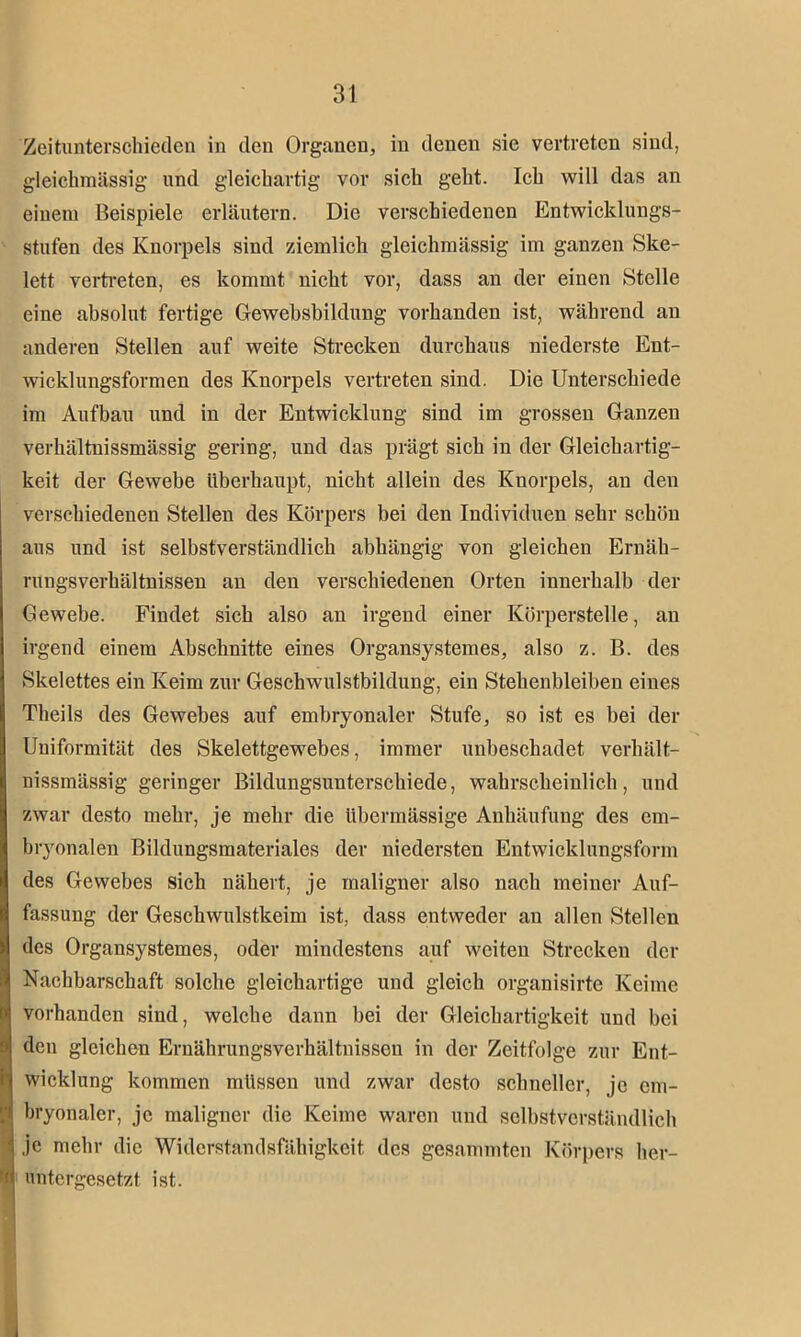 Zeitunterschieden in den Organen, in denen sie vertreten sind, gleichmässig und gleichartig vor sich geht. Ich will das an einem Beispiele erläutern. Die verschiedenen Entwicklungs- stufen des Knorpels sind ziemlich gleichmässig im ganzen Ske- lett vertreten, es kommt nicht vor, dass an der einen Stelle eine absolut fertige Gewebsbiklung vorhanden ist, während an anderen Stellen auf weite Strecken durchaus niederste Ent- wicklungsformen des Knorpels vertreten sind. Die Unterschiede im Aufbau und in der Entwicklung sind im grossen Ganzen verhältnissmässig gering, und das prägt sich in der Gleichartig- keit der Gewebe überhaupt, nicht allein des Knorpels, an den verschiedenen Stellen des Körpers bei den Individuen sehr schön aus und ist selbstverständlich abhängig von gleichen Ernäh- rungsverhältnissen an den verschiedenen Orten innerhalb der Gewebe. Findet sich also an irgend einer Körperstelle, an irgend einem Abschnitte eines Organsystemes, also z. B. des Skelettes ein Keim zur Geschwulstbildung, ein Stehenbleiben eines Theils des Gewebes auf embryonaler Stufe, so ist es bei der Uniformität des Skelettgewebes, immer unbeschadet verhält- nissmässig geringer Bildungsuuterschiede, wahrscheinlich, und zwar desto mehr, je mehr die übermässige Anhäufung des em- bryonalen Bildungsmateriales der niedersten Entwicklungsform des Gewebes sich nähert, je maligner also nach meiner Auf- fassung der Geschwulstkeim ist, dass entweder an allen Stellen des Organsystemes, oder mindestens auf weiten Strecken der Nachbarschaft solche gleichartige und gleich organisirte Keime vorhanden sind, welche dann bei der Gleichartigkeit und bei ) den gleichen Ernährungsverhältnissen in der Zeitfolge zur Ent- ! Wicklung kommen müssen und zwar desto schneller, je em- ! bryonaler, je maligner die Keime waren und selbstverständlich je mehr die Widerstandsfähigkeit des gesummten Körpers her- 'i untergesetzt ist.