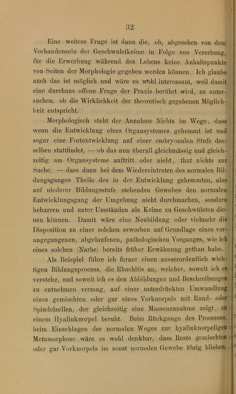 Eine weitere Frage ist dann die, ob, abgesehen von dem Vorhandensein der Geschwulstkeime in Folge von Vererbung, für die Erwerbung während des Lebens keine Anhaltspunkte von Seiten der Morphologie gegeben werden können. Ich glaube auch das ist möglich uud wäre es wbhl interessant, weil damit eine durchaus offene Frage der Praxis berührt wird, zu unter- suchen, ob die Wirklichkeit der theoretisch gegebenen Möglich- keit entspricht. Morphologisch steht der Annahme Nichts im Wege, dass wenn die Entwicklung eines Organsystemes gehemmt ist und sogar eine Fortentwicklung auf einer embryonalen Stufe des- selben stattfindet, — ob das nun überall gleichmässig und gleich- zeitig am Organsysteme auftritt oder nicht, thut nichts zur Sache, — dass dann bei dem Wiedereintreten des normalen Bil- dungsganges Theile des in der Entwicklung gehemmten, also auf niederer Bildungsstufe stehenden Gewebes den normalen Entwicklungsgang der Umgebung nicht durchmachen, sondern beharren und unter Umständen als Keime zu Geschwülsten die- nen können. Damit wäre eine Neubildung oder vielmehr die Disposition zu einer solchen erworben auf Grundlage eines vor- angegangenen, abgelaufenen, pathologischen Vorganges, wie ich eines solchen (Narbe) bereits früher Erwähnung gethan habe. Als Beispiel führe ich ferner einen ausserordentlich wich- tigen Bildungsprocess, die Rhachitis an, welcher, soweit ich cs verstehe, und soweit ich es den Abbildungen und Beschreibungen zu entnehmen vermag, auf einer unterdrückten Umwandlung eines gemischten oder gar eines Vorknorpels mit Rund- oder Spindelzellen, der gleichzeitig eine Massenzunahme zeigt, zu einem Hyalinknorpel beruht. Beim Rückgänge des Processes. beim Einschlagen des normalen Weges zur hyalinknorpeligen Metamorphose wäre es wohl denkbar, dass Reste gemischten oder gar Vorknorpels im sonst normalen Gewebe übrig blieben,