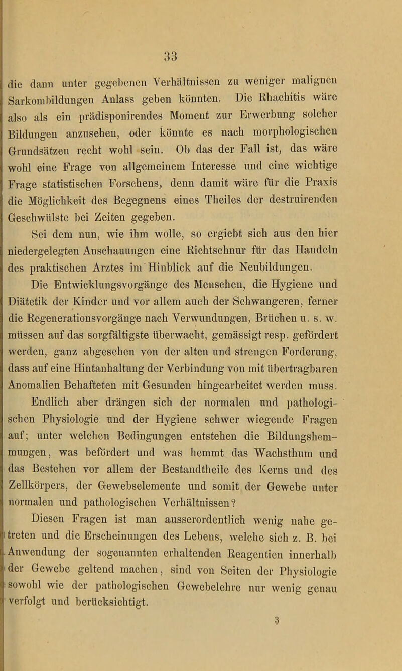 die dann unter gegebenen Verhältnissen zu weniger malignen Sarkombildungen Anlass geben könnten. Die Rhachitis wäre also als ein prädisponirendes Moment zur Erwerbung solcher Bildungen auzusehen, oder könnte es nach morphologischen Grundsätzen recht wohl sein. Ob das der Fall ist, das wäre wohl eine Frage von allgemeinem Interesse und eine wichtige Frage statistischen Forschens, denn damit wäre für die Praxis die Möglichkeit des Begegnens eines Theiles der destruirenden Geschwülste bei Zeiten gegeben. Sei dem nun, wie ihm wolle, so ergiebt sich aus den hier niedergelegten Anschauungen eine Richtschnur für das Handeln des praktischen Arztes im Hinblick auf die Neubildungen. Die Entwicklungsvorgänge des Menschen, die Hygiene und Diätetik der Kinder und vor allem auch der Schwangeren, ferner die Regenerationsvorgänge nach Verwundungen, Brüchen u. s. w. müssen auf das sorgfältigste überwacht, gemässigt resp. gefördert werden, ganz abgesehen von der alten und strengen Forderung, dass auf eine Hintanhaltung der Verbindung von mit übertragbaren Anomalien Behafteten mit Gesunden hingearbeitet werden muss. Endlich aber drängen sich der normalen und pathologi- schen Physiologie und der Hygiene schwer wiegende Fragen auf; unter welchen Bedingungen entstehen die Bildungshem- mungen, was befördert und was hemmt das Wachsthum und das Bestehen vor allem der Bestandtheile des Kerns und des Zellkörpers, der Gewebselemente und somit der Gewebe unter normalen und pathologischen Verhältnissen? Diesen Fragen ist man ausserordentlich wenig nahe ge- itreten und die Erscheinungen des Lebens, welche sich z. B. bei Anwendung der sogenannten erhaltenden Reagenticn innerhalb der Gewebe geltend machen, sind von Seiten der Physiologie sowohl wie der pathologischen Gewebelehre nur wenig genau verfolgt und berücksichtigt. 3