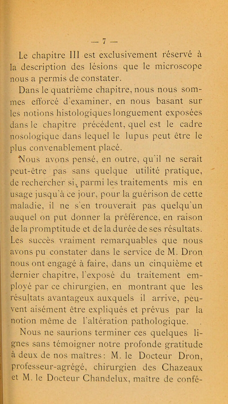 Le chapitre III est exclusivement réservé à la description des lésions que le microscope nous a permis de constater. Dans le quatrième chapitre, nous nous som- mes efforcé d'examiner, en nous basant sur les notions histologiques longuement exposées dans le chapitre précédent, quel est le cadre nosologique dans lequel le lupus peut être le plus convenablement placé. Nous avons pensé, en outre, qu'il ne serait peut-être pas sans quelque utilité pratique, de rechercher siv parmi les traitements mis en usage jusqu’à ce jour, pour la guérison de cette maladie, il ne s'en trouverait pas quelqu'un auquel on put donner la préférence, en raison de la promptitude et de la durée de ses résultats. Les succès vraiment remarquables que nous avons pu constater dans le service de M. Dron nous ont engagé à faire, dans un cinquième et dernier chapitre, l'exposé du traitement em- ployé par ce chirurgien, en montrant que les résultats avantageux auxquels il arrive, peu- vent aisément être expliqués et prévus par la notion même de l'altération pathologique. Nous ne saurions terminer ces quelques li- gnes sans témoigner notre profonde gratitude à deux de nos maîtres: M. le Docteur Dron, professeur-agrégé, chirurgien des Chazeaux et M. le Docteur Chandelux, maître de confé-