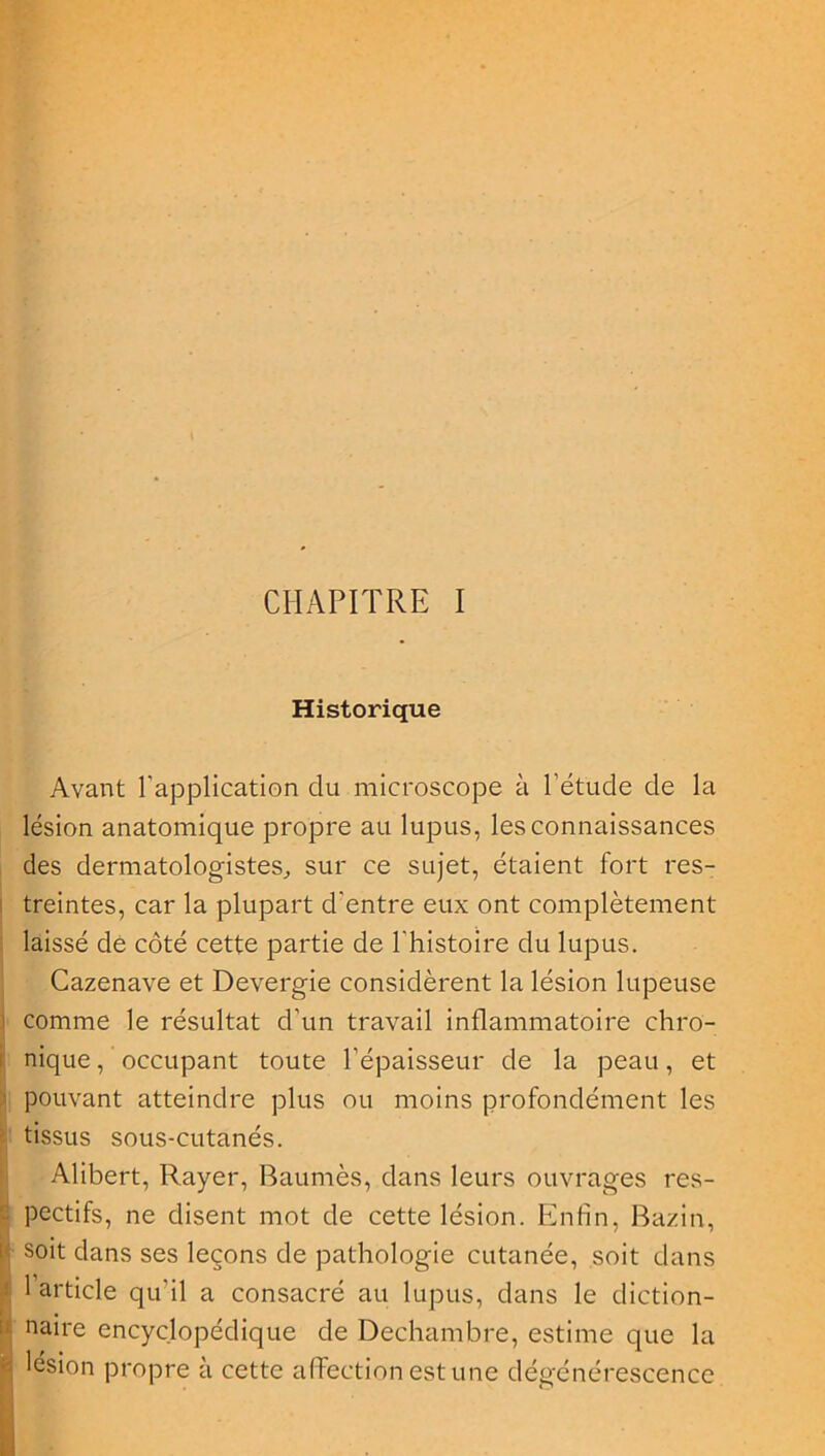 Historique Avant l'application du microscope à l'étude de la lésion anatomique propre au lupus, les connaissances des dermatologistes, sur ce sujet, étaient fort res- treintes, car la plupart d'entre eux ont complètement laissé de côté cette partie de l'histoire du lupus. Cazenave et Devergie considèrent la lésion lupeuse i comme le résultat d’un travail inflammatoire chro- nique/occupant toute l’épaisseur de la peau, et } pouvant atteindre plus ou moins profondément les tissus sous-cutanés. Alibert, Rayer, Baumès, dans leurs ouvrages res- - pectifs, ne disent mot de cette lésion. Enfin, Bazin, | s°it dans ses leçons de pathologie cutanée, soit dans i 1 article qu'il a consacré au lupus, dans le diction- naire encyclopédique de Dechambre, estime que la î lésion propre a cette affection est une dégénérescence