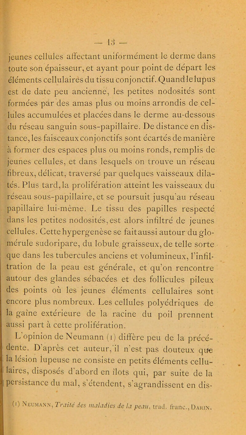 O jeunes cellules affectant uniformément le derme dans toute son épaisseur, et ayant pour point de départ les éléments cellulaires du tissu conjonctif. Quand le lupus est de date peu ancienne, les petites nodosités sont formées par des amas plus ou moins arrondis de cel- lules accumulées et placées dans le derme au-dessous du réseau sanguin sous-papillaire. De distance en dis- tance, les faisceaux conjonctifs sont écartés de manière à former des espaces plus ou moins ronds, remplis de jeunes cellules, et dans lesquels on trouve un réseau fibreux, délicat, traversé par quelques vaisseaux dila- tés. Plus tard, la prolifération atteint les vaisseaux du réseau sous-papillaire, et se poursuit jusqu'au réseau papillaire lui-même. Le tissu des papilles respecté dans les petites nodosités,est alors infiltré de jeunes cellules. Cettehypergenèse se faitaussi autour du glo- mérule sudoripare, du lobule graisseux, de telle sorte que dans les tubercules anciens et volumineux, l’infil- tration de la peau est générale, et qu’on rencontre autour des glandes sébacées et des follicules pileux des points où les jeunes éléments cellulaires sont encore plus nombreux. Les cellules polyédriques de la gaine extérieure de la racine du poil prennent aussi part à cette prolifération. L'opinion de Neumann (i) diffère peu de la précé- dente. D’après cet auteur,'il n’est pas douteux que la lésion lupeuse ne consiste en petits éléments cellu- laires, disposés cl’abord en ilôts qui, par suite de la peisis.tance du mal, s étendent, s’agrandissent en dis- i (') Neumann, Traite des maladies de la peau, trad. franc., Darin.