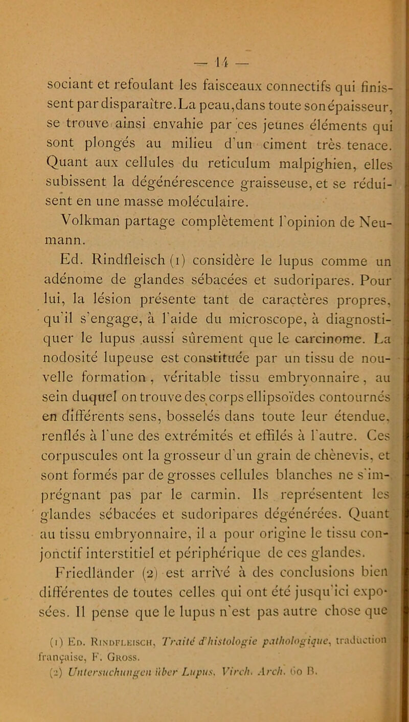 sociant et refoulant les faisceaux connectifs qui finis- sent par disparaître. La peau,dans toute son épaisseur, se trouve ainsi envahie par ces jeunes éléments qui sont plongés au milieu d'un ciment très tenace. Quant aux cellules du réticulum malpighien, elles subissent la dégénérescence graisseuse, et se rédui- sent en une masse moléculaire. Volkman partage complètement l'opinion de Neu- mann. Ed. Rinclfleisch (i) considère le lupus comme un adénome de glandes sébacées et sudoripares. Pour lui, la lésion présente tant de caractères propres, qu'il s'engage, à l'aide du microscope, à diagnosti- quer le lupus aussi sûrement que le carcinome. La nodosité lupeuse est constituée par un tissu de nou- velle formation, véritable tissu embryonnaire, au sein duquel on trouve des corps ellipsoïdes contournés en différents sens, bosselés dans toute leur étendue, renflés à l’une des extrémités et effilés à l'autre. Ces corpuscules ont la grosseur d'un grain de chènevis, et sont formés par de grosses cellules blanches ne s'im- prégnant pas par le carmin. Ils représentent les glandes sébacées et sudoripares dégénérées. Quant au tissu embryonnaire, il a pour origine le tissu con- jonctif interstitiel et périphérique de ces glandes. Friedlànder (2) est arrivé à des conclusions bien différentes de toutes celles qui ont été jusqu'ici expo- sées. 11 pense que le lupus n'est pas autre chose que (1) En. Rindflkisch, Traité d’histologie pathologique, traduction française, F. Gross.