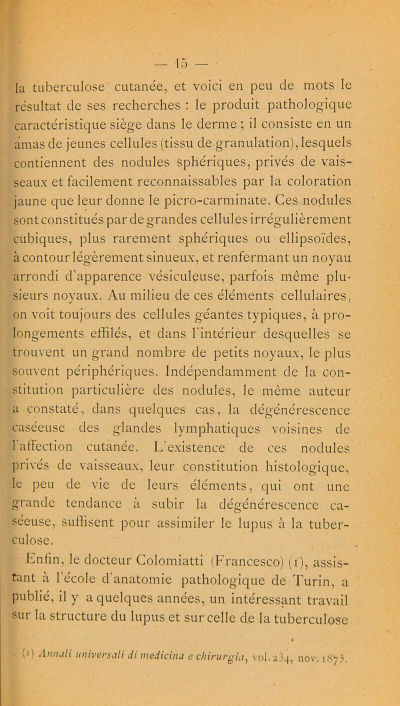 la tuberculose cutanée, et voici en peu de mots le résultat de ses recherches : le produit pathologique caractéristique siège dans le derme ; il consiste en un amas de jeunes cellules (tissu de granulation),lesquels contiennent des nodules sphériques, privés de vais- seaux et facilement reconnaissables par la coloration jaune que leur donne le picro-carminate. Ces nodules sont constitués par de grandes cellules irrégulièrement cubiques, plus rarement sphériques ou ellipsoïdes, à contour légèrement sinueux, et renfermant un noyau arrondi d’apparence vésiculeuse, parfois même plu- sieurs noyaux. Au milieu de ces éléments cellulaires, on voit toujours des cellules géantes typiques, à pro- longements effilés, et dans l'intérieur desquelles se trouvent un grand nombre de petits noyaux, le plus souvent périphériques. Indépendamment de la con- stitution particulière des nodules, le même auteur a constaté, dans quelques cas, la dégénérescence caséeuse des glandes lymphatiques voisines de l'affection cutanée. L'existence de ces nodules privés de vaisseaux, leur constitution histologique, le peu de vie de leurs éléments, qui ont une grande tendance à subir la dégénérescence ca- séeuse, suffisent pour assimiler le lupus à la tuber- culose. Itnfin, le docteur Colomiatti (Francesco) (i), assis- tant à l'école d’anatomie pathologique de Turin, a Publié, il y a quelques années, un intéressant travail sur la structure du lupus et sur celle de la tuberculose » • (i) Annali uniyersali di medicina e chirurgia, vol. 334, nov. 187?.