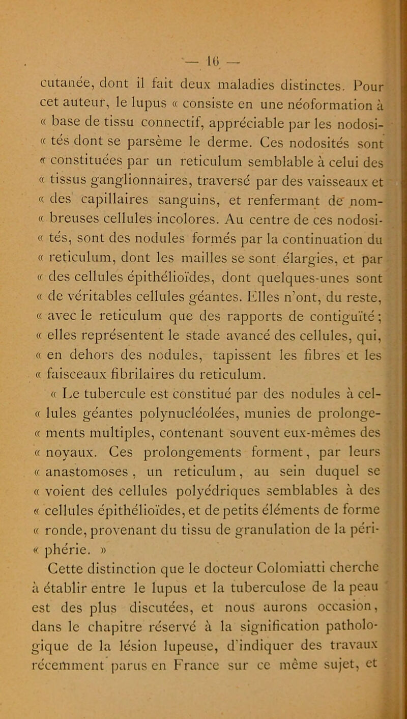 cutanée, dont il fait deux maladies distinctes. Pour cet auteur, le lupus « consiste en une néoformation à « base de tissu connectif, appréciable par les nodosi- « tés dont se parsème le derme. Ces nodosités sont <r constituées par un réticulum semblable à celui des « tissus ganglionnaires, traversé par des vaisseaux et « des capillaires sanguins, et renfermant de' nom- « breuses cellules incolores. Au centre de ces nodosi- « tés, sont des nodules formés par la continuation du « réticulum, dont les mailles se sont élargies, et par «• des cellules épithélioïdes, dont quelques-unes sont « de véritables cellules géantes. Elles n'ont, du reste, « avec le réticulum que des rapports de contiguïté ; « elles représentent le stade avancé des cellules, qui, « en dehors des nodules, tapissent les fibres et les « faisceaux fibrilaires du réticulum. « Le tubercule est constitué par des nodules à cel- cc Iules géantes polynucléolées, munies de prolonge- (f ments multiples, contenant souvent eux-mêmes des ce noyaux. Ces prolongements forment, par leurs ce anastomoses , un réticulum, au sein duquel se « voient des cellules polyédriques semblables à des « cellules épithélioïdes, et de petits éléments de forme « ronde, provenant du tissu de granulation de la péri- me phérie. » Cette distinction que le docteur Colomiatti cherche à établir entre le lupus et la tuberculose de la peau est des plus discutées, et nous aurons occasion, dans le chapitre réservé à la signification patholo- gique de la lésion lupeuse, d'indiquer des travaux récemment parus en France sur ce même sujet, et