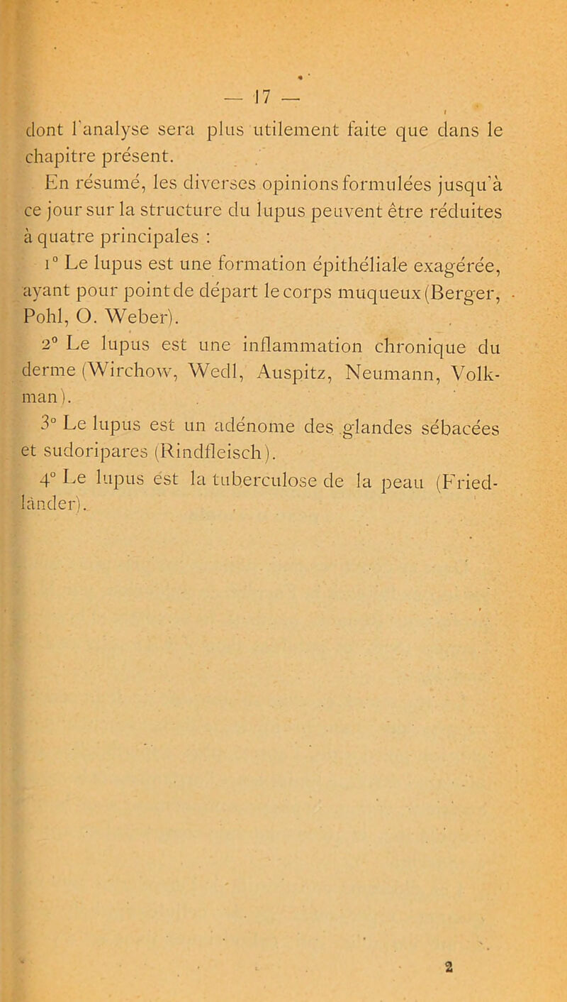 « — 17 — i dont l'analyse sera plus utilement faite que dans le chapitre présent. En résumé, les diverses opinions formulées jusqu'à ce jour sur la structure du lupus peuvent être réduites à quatre principales : i° Le lupus est une formation épithéliale exagérée, ayant pour point de départ le corps muqueux (Berner, Pohl, O. Weber). 2° Le lupus est une inflammation chronique du derme (Wirchow, Wedl, Auspitz, Neumann, Volk- man). 3° Le lupus est un adénome des glandes sébacées et sudoripares (Rindfleisch). 4° Le lupus est la tuberculose de la peau (Lried- lànder).. 2