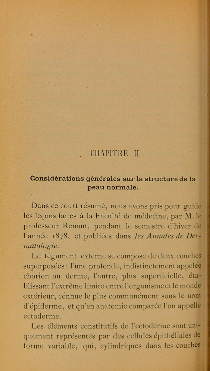 CHAPITRE II Considérations générales sur la structure de la peau normale. Dans ce court résumé, nous avons pris pour guide les leçons faites à la Faculté cle médecine, par M. le professeur Renaut, pendant le semestre d'hiver de l’année 1878, et publiées dans les Annales de Der- matologie. Le tégument externe se compose de deux couches superposées: Tune profonde, indistinctement appelée chorion ou derme, l'autre, plus superficielle, éta- blissant l’extrême limite entre l'organisme et le monde extérieur, connue le plus communément sous le nom d'épiderme, et qu'en anatomie comparée l'on appelle ectoderme. Les éléments constitutifs de l'ectoderme sont uni- quement représentés par des cellules épithéliales de forme variable, qui, cylindriques dans les couches