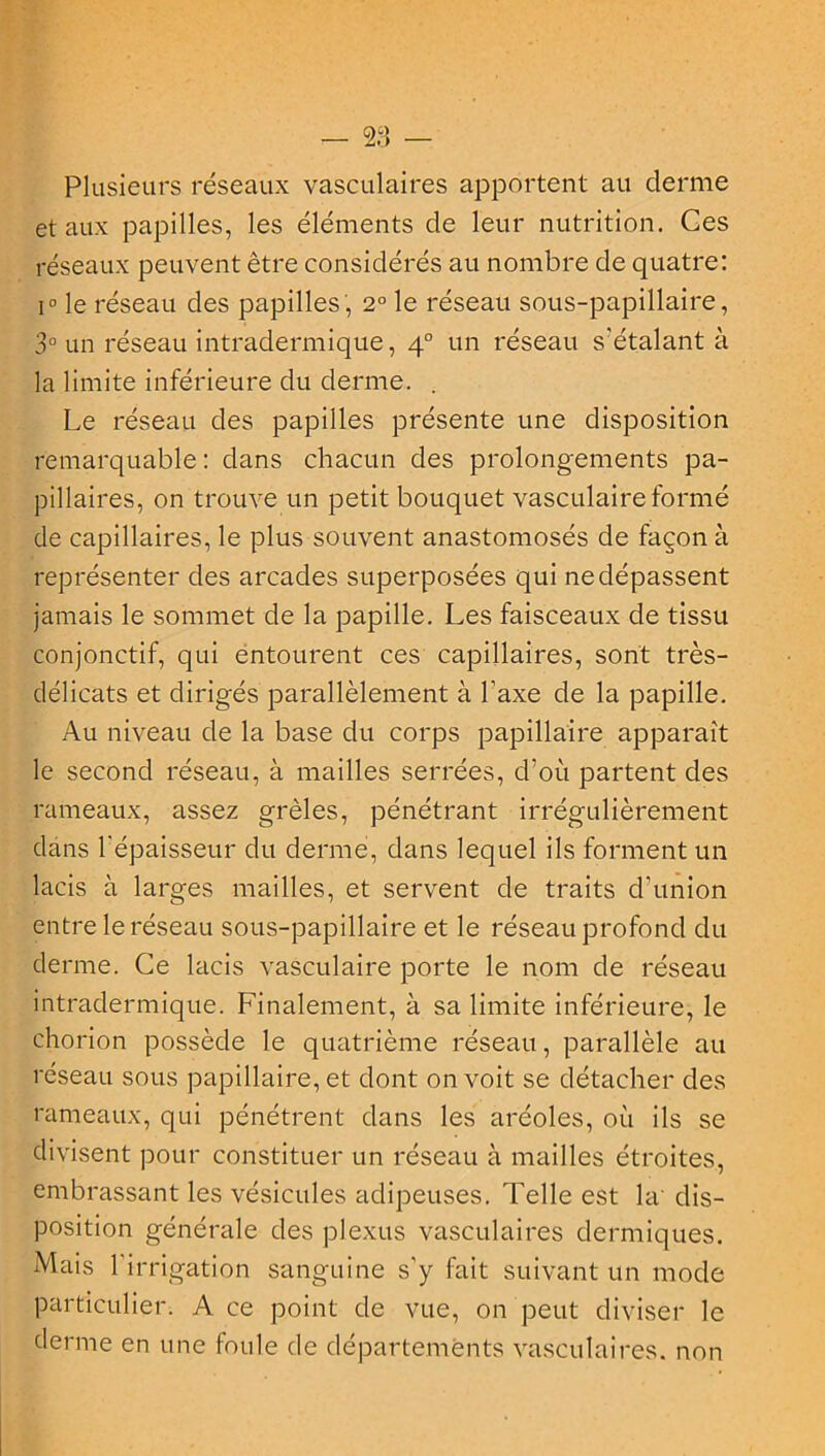 Plusieurs réseaux vasculaires apportent au derme et aux papilles, les éléments de leur nutrition. Ces réseaux peuvent être considérés au nombre de quatre: i° le réseau des papilles, 2° le réseau sous-papillaire, 3° un réseau intradermique, 40 un réseau s'étalant à la limite inférieure du derme. . Le réseau des papilles présente une disposition remarquable : dans chacun des prolongements pa- pillaires, on trouve un petit bouquet vasculaire formé de capillaires, le plus souvent anastomosés de façon à représenter des arcades superposées qui ne dépassent jamais le sommet de la papille. Les faisceaux de tissu conjonctif, qui entourent ces capillaires, sont très- délicats et dirigés parallèlement à l’axe de la papille. Au niveau de la base du corps papillaire apparaît le second réseau, à mailles serrées, d'où partent des rameaux, assez grêles, pénétrant irrégulièrement dans l'épaisseur du derme, dans lequel ils forment un lacis à larges mailles, et servent de traits d’union entre le réseau sous-papillaire et le réseau profond du derme. Ce lacis vasculaire porte le nom de réseau intradermique. Finalement, à sa limite inférieure, le ehorion possède le quatrième réseau, parallèle au réseau sous papillaire, et dont on voit se détacher des rameaux, qui pénétrent dans les aréoles, où ils se divisent pour constituer un réseau à mailles étroites, embrassant les vésicules adipeuses. Telle est la' dis- position générale des plexus vasculaires dermiques. Mais l'irrigation sanguine s'y luit suivant un mode particulier. A ce point de vue, on peut diviser le derme en une foule de départements vasculaires, non