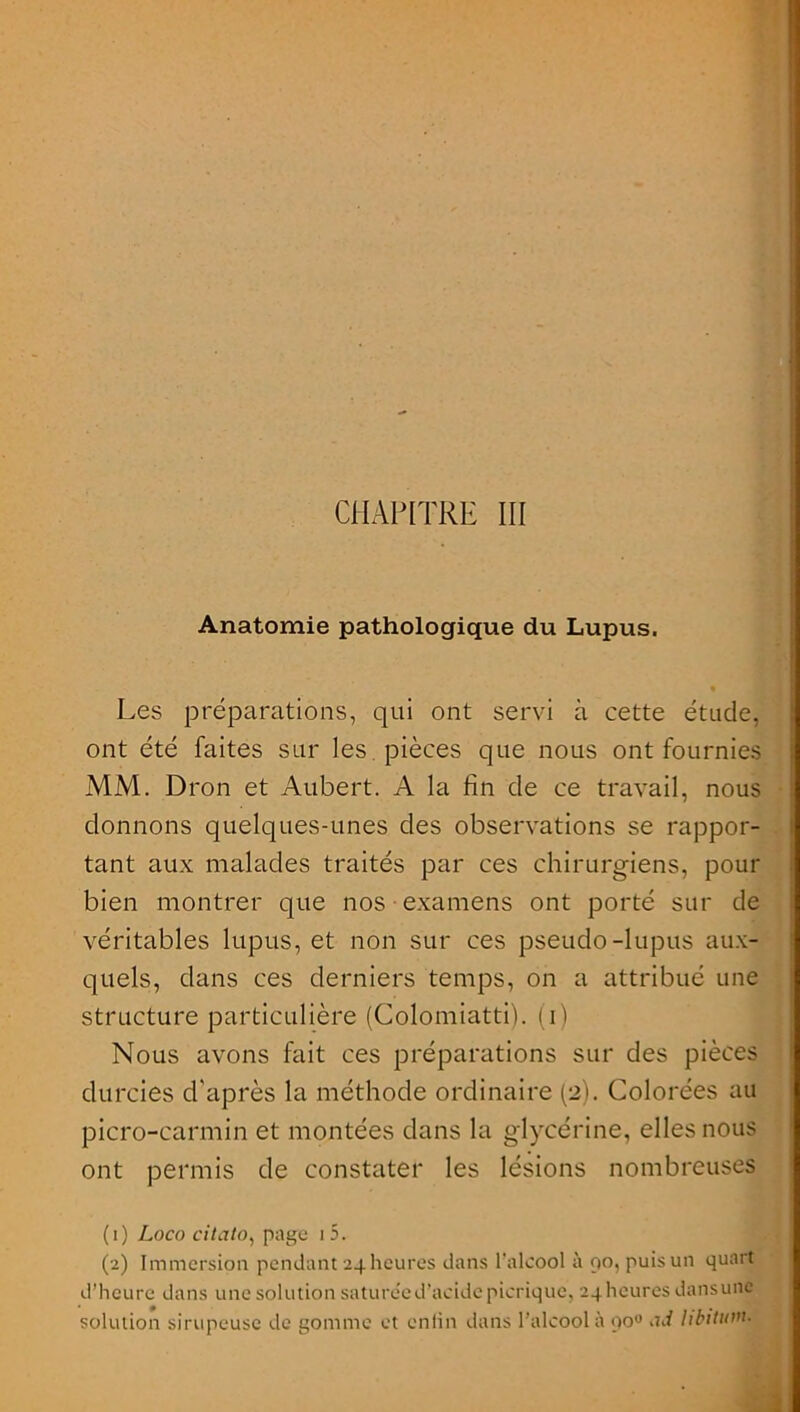 CHAPITRE III Anatomie pathologique du Lupus. Les préparations, qui ont servi à cette étude, ont été faites sur les pièces que nous ont fournies MM. Dron et Aubert. A la fin de ce travail, nous donnons quelques-unes des observations se rappor- tant aux malades traités par ces chirurgiens, pour bien montrer que nos examens ont porté sur de véritables lupus, et non sur ces pseudo-lupus aux- quels, dans ces derniers temps, on a attribué une structure particulière (Colomiatti). (i) Nous avons fait ces préparations sur des pièces durcies d'après la méthode ordinaire (2). Colorées au picro-carmin et montées dans la glycérine, elles nous ont permis de constater les lésions nombreuses (1) Loco citato, page 1 5. (2) Immersion pendant 24 heures dans l'alcool à 90, puis un quart d’heure dans une solution sature'e d’acide picrique, 24 heures dans une solution sirupeuse de gomme et enfin dans l’alcool à qo° <id libitum■