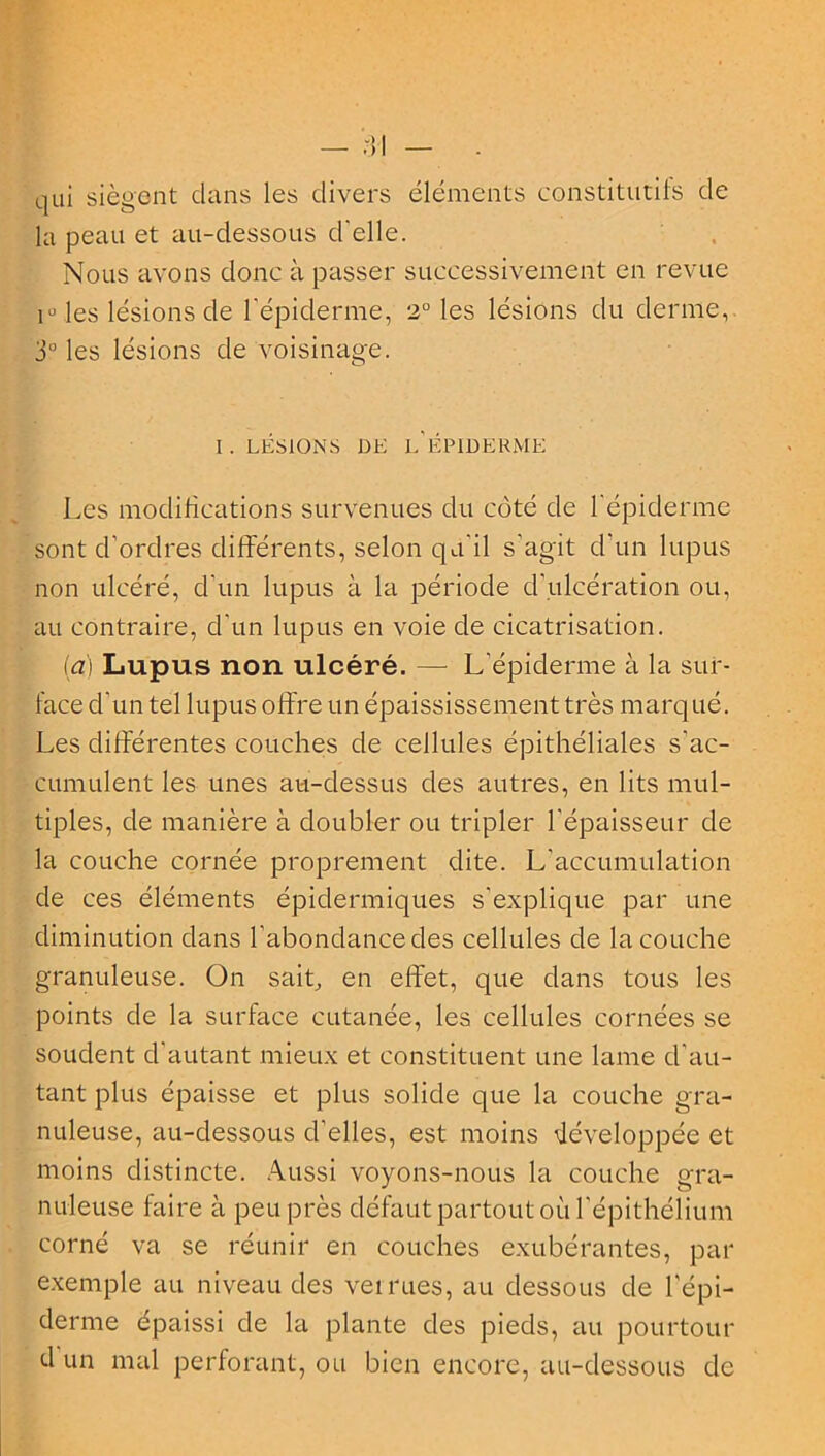 qui siègent clans les divers éléments constitutifs de la peau et au-dessous d'elle. Nous avons donc à passer successivement en revue i° les lésions de l'épiderme, 2° les lésions du derme, 3° les lésions de voisinage. I. LÉSIONS DK l'ÉPIDERME Les modifications survenues du côté de l'épiderme sont d'ordres différents, selon qu'il s'agit cl’un lupus non ulcéré, d'un lupus à la période d’ulcération ou, au contraire, d'un lupus en voie de cicatrisation. (a) Lupus non ulcéré. — L’épiderme à la sur- face d'un tel lupus offre un épaississement très marqué. Les différentes couches de cellules épithéliales s'ac- cumulent les unes au-dessus des autres, en lits mul- tiples, de manière à doubler ou tripler l'épaisseur de la couche cornée proprement dite. L'accumulation de ces éléments épidermiques s'explique par une diminution dans l’abonclance des cellules de la couche granuleuse. On sait, en effet, que dans tous les points de la surface cutanée, les cellules cornées se soudent d’autant mieux et constituent une lame d'au- tant plus épaisse et plus solide que la couche gra- nuleuse, au-dessous d’elles, est moins développée et moins distincte. Aussi voyons-nous la couche gra- nuleuse faire à peu près défaut partout où l'épithélium corné va se réunir en couches exubérantes, par exemple au niveau des verrues, au dessous de l'épi- derme épaissi de la plante des pieds, au pourtour d un mal perforant, ou bien encore, au-dessous de