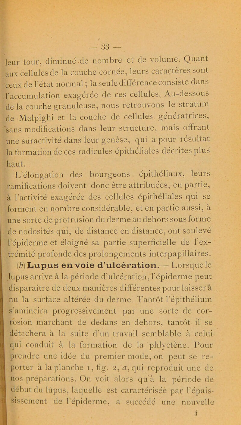 leur tour, diminué de nombre et de volume. Quant aux cellules de la couche cornée, leurs caractères sont ceux de l'état normal ; la seule différence consiste dans l'accumulation exag'éree de ces cellules. Au-dessous de la couche granuleuse, nous retrouvons le stratum de Malpighi et la couche de cellules, génératrices, 'sans modifications dans leur structure, mais offrant une suractivité dans leur genèse, qui a pour résultat la formation de ces radicules épithéliales décrites plus haut. L’élongation des bourgeons épithéliaux, leurs ramifications doivent donc être attribuées, en partie, à l’activité exagérée des cellules épithéliales qui se forment en nombre considérable, et en partie aussi, à une sorte de protrusion du derme au dehors sous forme de nodosités qui, de distance en distance, ont soulevé l’épiderme et éloigné sa partie superficielle de l’ex- trémité profonde des prolongements interpapillaires. (è)Lupus envoie d’ulcération.— Lorsque le lupus arrive à la période d’ulcération, l’épiderme peut disparaître de deux manières différentes pour laisser à nu la surface altérée du derme. Tantôt l’épithélium s'amincira progressivement par une sorte de cor- rosion marchant de dedans en dehors, tantôt il se détachera à la suite d’un travail semblable à celui qui conduit à la formation de la phlyctène. Pour prendre une idée du premier mode, on peut se re- porter à la planche i, fig. 2, <7, qui reproduit une de nos préparations. On voit alors qu'à la période de début du lupus, laquelle est caractériséè par l'épais- sissement de 1 épiderme, a succédé une nouvelle