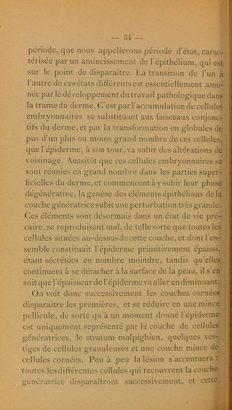 période, que nous appellerons période d'état, carac- térisée par un amincissement de l'épithélium, qui est sur le point de disparaître. La transition de l'un à l’autre de ces états différents est essentiellement ame- née par le dé reloppement du travail pathologique dans la trame du derme. C'est par l'accumulation de cellules embryonnaires se substituant aux faisceaux conjonc- tifs du derme, et par la transformation en globules de pus d'un plus ou moins grand nombre de ces cellules, que l’épiderme, à son tour, va subir des altérations de voisinage. Aussitôt que ces cellules embryonnaires se sont réunies en grand nombre dans les parties super- ficielles du derme, et commencent à y subir leur phase dégénérative, la genèse des éléments épithéliaux delà couche génératrice subit une perturbation très grande. Ces éléments sont désormais dans un état de vie pré- caire, se reproduisent mal, de telle sorte que toutes les cellules situées au-dessus de cette couche, et dont l’en- semble constituait l'épiderme primitivement épaissi, étant sécrétées en nombre moindre, tandis qu'elles continuent à se détacher à la surface de la peau, il s'en suit que l'épaisseur de l’épiderme va aller en diminuant. On voit donc successivement les couches cornées disparaître les premières, et se réduire en une mince pellicule, de sorte qu'à un moment donné l'épiderme est uniquement représenté par la couche de cellules génératrices, le stratum malpighien, quelques ves- tiges de cellules granuleuses et une couche mince de cellules cornées. Peu à peu la lésion s'accentuera: toutes lesdiflérentes cellules qui recouvrent la couche génératrice disparaîtront successivement, et cette
