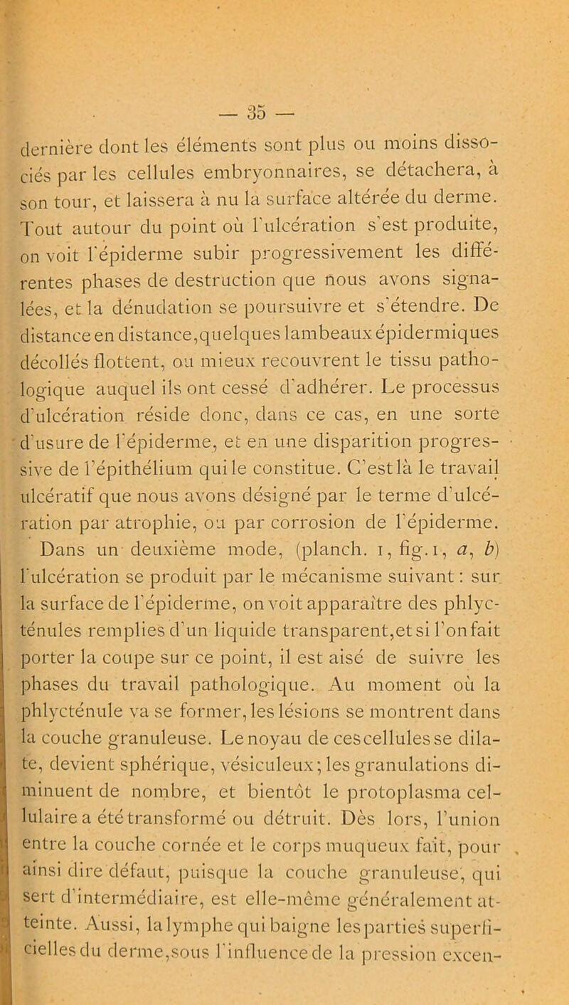 dernière dont les éléments sont plus ou moins disso- ciés par les cellules embryonnaires, se détachera, à son tour, et laissera à nu la surface altérée du derme. Tout autour du point où l'ulcération s'est produite, on voit l'épiclerme subir progressivement les diffé- rentes phases de destruction que nous avons signa- lées, et la dénudation se poursuivre et s'étendre. De distance en distance,quelques lambeaux épidermiques décollés flottent, ou mieux recouvrent le tissu patho- logique auquel ils ont cessé d'adhérer. Le processus d'ulcération réside donc, dans ce cas, en une sorte d'usure de l'épiderme, et en une disparition progres- sive de l’épithélium qui le constitue. C’est là le travail ulcératif que nous avons désigné par le terme d’ulcé- ration par atrophie, ou par corrosion de l’épiderme. Dans un deuxième mode, (planch. i,fig.i, #, b) l'ulcération se produit par le mécanisme suivant : sur la surface de l’épiderme, on voit apparaître des phlyc- ténules remplies d’un liquide transparent,et si l’onfait porter la coupe sur ce point, il est aisé de suivre les phases du travail pathologique. Au moment où la phlycténule va se former, les lésions se montrent clans la couche granuleuse. Le noyau de cescellulesse dila- te, devient sphérique, vésiculeux; les granulations di- minuent de nombre, et bientôt le protoplasma cel- lulaire a été transformé ou détruit. Dès lors, l’union Ii entre la couche cornée et le corps muqueux fait, pour ainsi dire défaut, puisque la couche granuleuse, qui sert d’intermédiaire, est elle-même généralement at- teinte. Aussi, la lymphe qui baigne les parties superff- ciellesdu derme,sous l’influence de la pression excen-