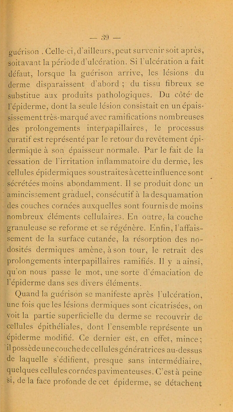 guérison . Celle-ci, d'ailleurs, peut survenir soit après, soitavant la période d’ulcération. Si l’ulcération a fait défaut, lorsque la guérison arrive, les lésions du derme disparaissent cl’abord ; du tissu fibreux se substitue aux produits pathologiques. Du côté- de l’épiderme, dont la seule lésion consistait en un épais- sissement très-marqué avec ramifications nombreuses des prolongements interpapillaires, le processus curatif est représenté par le retour du revêtement épi- dermique à son épaisseur normale. Par le fait de la cessation de l'irritation inflammatoire du derme, les cellules épidermiques soustraites à cette influence sont sécrétées moins abondamment. Il se produit donc un amincissement graduel, consécutif à la desquamation des couches cornées auxquelles sont fournis de moins nombreux éléments cellulaires. En outre, la couche granuleuse se reforme et se régénère. Enfin, l’affais- sement de la surface cutanée, la résorption des no- dosités dermiques amène, à son tour, le retrait des prolongements interpapillaires ramifiés. Il y a ainsi, qu'on nous passe le mot, une sorte d’émaciation de 1 épiderme dans ses divers éléments. Quand la guérison se manifeste après l'ulcération, une fois que les lésions dermiques sont cicatrisées, on voit la partie superficielle du derme se recouvrir de cellules épithéliales, dont l'ensemble représente un épiderme modifié. Ce dernier est, en effet, mince; il possède une couche de cellules génératrices au-dessus de laquelle s’édifient, presque sans intermédiaire, quelques cellules cornées pavimenteuses. C'est à peine si, de la face profonde de cet épiderme, se détachent