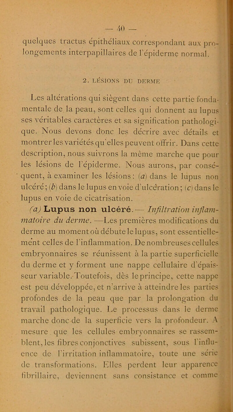 quelques tractus épithéliaux correspondant aux pro- longements interpapillaires de l’épiderme normal. 2. LÉSIONS DU DERME Les altérations qui siègent dans cette partie fonda- mentale de la peau, sont celles qui donnent au lupus ses véritables caractères et sa signification pathologi- que. Nous devons donc les décrire avec détails et montrer les variétés qu’elles peuvent offrir. Dans cette description, nous suivrons la même marche que poul- ies lésions de l’épiderme. Nous aurons, par consé- quent, à examiner les lésions: (a) dans le lupus non ulcéré ; (b) dans le lupus en voie d'ulcération ; (ci dans le lupus en voie de cicatrisation. (a) Lupus non ulcéré.-— Infiltration inflam- matoire du derme. —Les premières modifications du derme au moment où débute le lupus, sont essentielle- ment celles de l’inflammation. De nombreuses cellules embryonnaires se réunissent à la partie superficielle du derme et y forment une nappe cellulaire d'épais- seur variable. Toutefois, dès le principe, cette nappe est peu développée, et n’arrive à atteindre les parties profondes de la peau que par la prolongation du travail pathologique. Le processus dans le derme marche donc de la superficie vers la profondeur. A mesure que les cellules embryonnaires se rassem- blent, les fibres conjonctives subissent, sous l'influ- ence de l'irritation inflammatoire, toute une série de transformations. Elles perdent leur apparence librillairc, deviennent sans consistance et comme