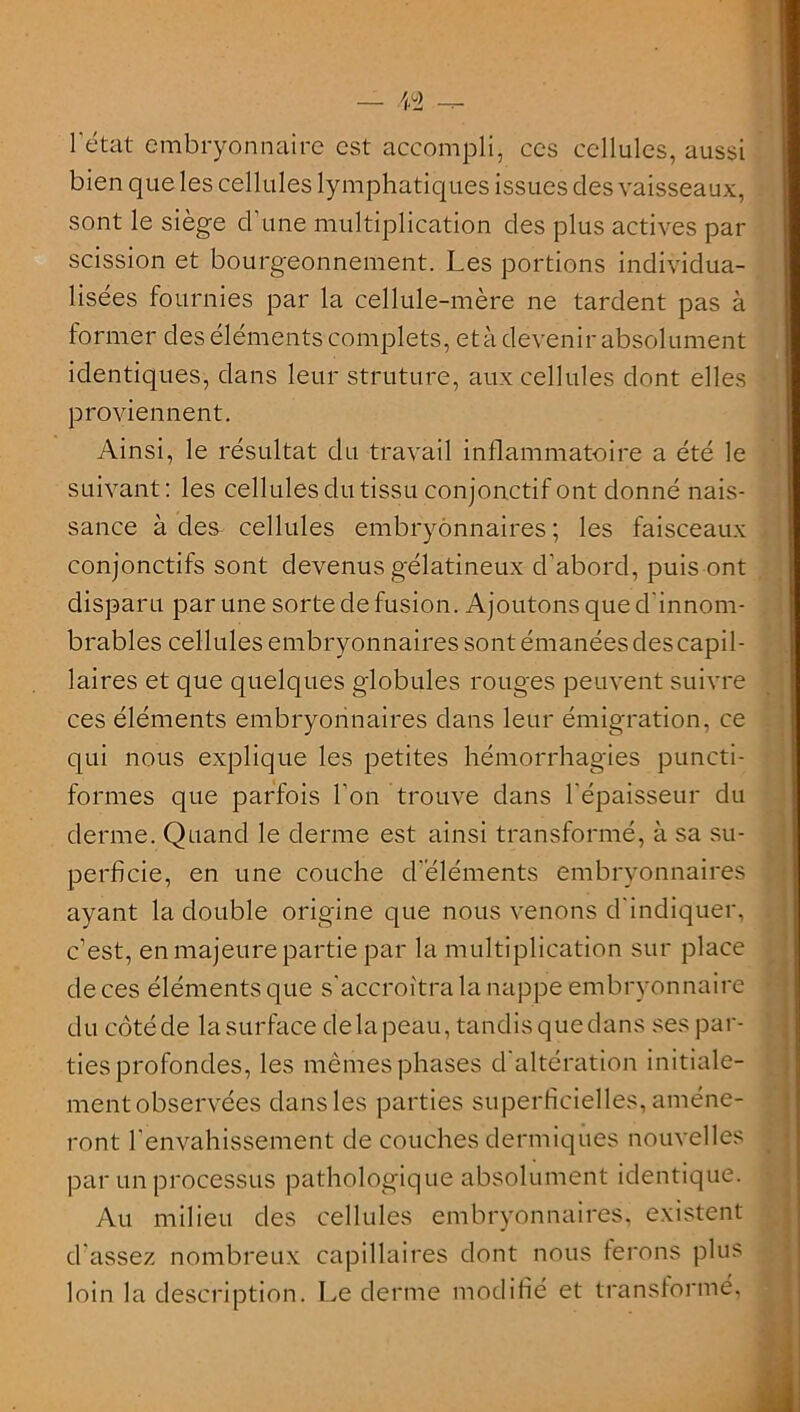 /^2 l'état embryonnaire est accompli, ces cellules, aussi bien que les cellules lymphatiques issues des vaisseaux, sont le siège d'une multiplication des plus actives pat- scission et bourgeonnement. Les portions individua- lisées fournies par la cellule-mère ne tardent pas à former des éléments complets, et à devenir absolument identiques, dans leur struture, aux cellules dont elles proviennent. Ainsi, le résultat du travail inflammatoire a été le suivant: les cellules du tissu conjonctif ont donné nais- sance à des^ cellules embryonnaires ; les faisceaux conjonctifs sont devenus gélatineux d'abord, puis ont disparu par une sorte de fusion. Ajoutons que d'innom- brables cellules embryonnaires sont émanéesdescapil- laires et que quelques globules rouges peuvent suivre ces éléments embryonnaires dans leur émigration, ce qui nous explique les petites hémorrhagies puncti- formes que parfois l’on trouve dans l'épaisseur du derme. Quand le derme est ainsi transformé, à sa su- perficie, en une couche d'éléments embryonnaires ayant la double origine que nous venons d'indiquer, c’est, en majeure partie par la multiplication sur place de ces éléments que s'accroîtra la nappe embryonnaire du côtéde lasurface delapeau, tandisquedans ses par- ties profondes, les mêmes phases d altération initiale- mentobservées dans les parties superficielles, amène- ront l'envahissement de couches dermiques nouvelles par un processus pathologique absolument identique. Au milieu des cellules embryonnaires, existent d'assez nombreux capillaires dont nous ferons plus loin la description. Le derme modifié et transformé.