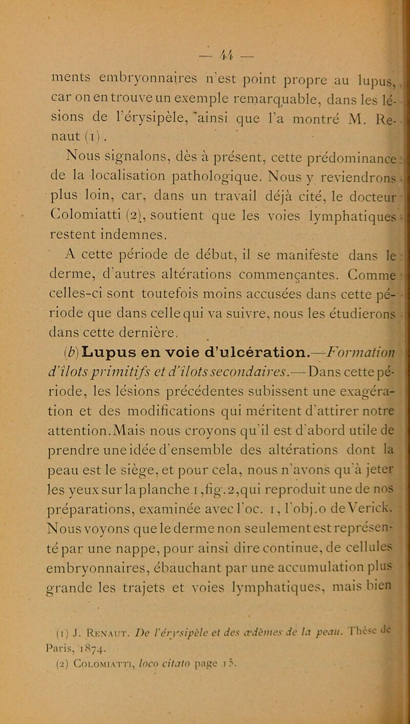 ments embryonnaires n'est point propre au lupus, car on en trouve un exemple remarquable, clans les lé- sions de l’érysipèle, 'ainsi que l’a montré M. Re- naut (i). Nous signalons, dès à présent, cette prédominance de la localisation pathologique. Nous y reviendrons plus loin, car, dans un travail déjà cité, le docteur Colomiatti (2), soutient que les voies lymphatiques restent indemnes. A cette période de début, il se manifeste dans le derme, d’autres altérations commençantes. Comme celles-ci sont toutefois moins accusées dans cette pé- riode que dans celle qui va suivre, nous les étudierons dans cette dernière. (è)Lupus en voie d’ulcération.—Formation d’ilôts primitifs et d‘ilôts secondaires.—Dans cette pé- riode, les lésions précédentes subissent une exagéra- tion et des modifications qui méritent d’attirer notre attention.Mais nous croyons qu’il est d’abord utile de prendre une idée d’ensemble des altérations dont la peau est le siège, et pour cela, nous n’avons qu’à jeter les yeux sur laplanche 1 ,fig.2,qui reproduit une de nos préparations, examinée avecl’oc. 1, l’obj.o deVerick. Nous voyons que le derme non seulement est représen- té par une nappe, pour ainsi dire continue, de cellules embryonnaires, ébauchant par une accumulation plus grande les trajets et voies lymphatiques, mais bien (1) .1. RI-:naut. De l’drrsipùle et des œdèmes de la peau. 1 hcse tic Paris, 1874. (2) Colomiatti, locn citato page 1 5.