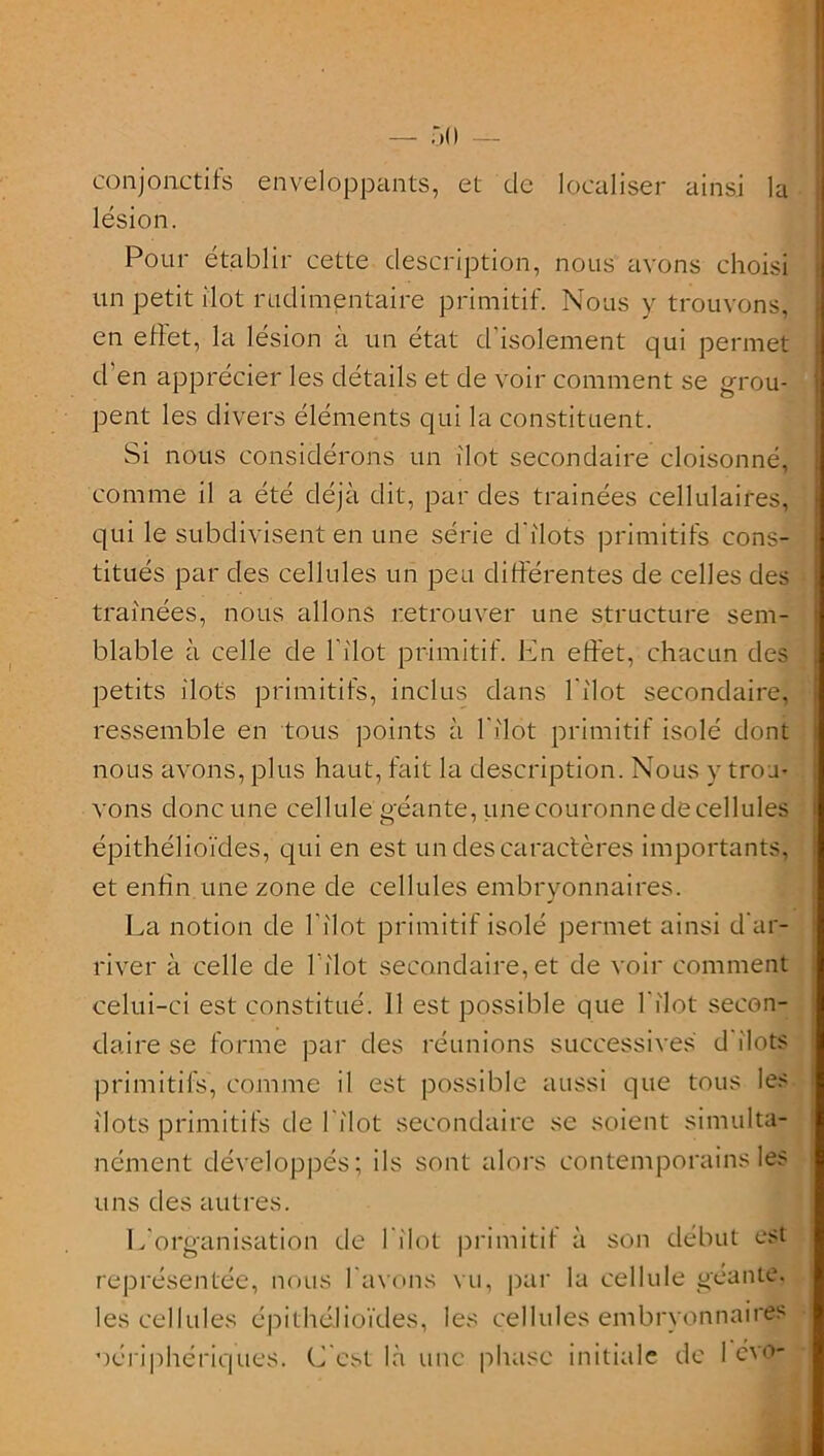 — 50 — conjonctifs enveloppants, et de localiser ainsi la lésion. Pour établir cette description, nous avons choisi un petit ilôt rudimentaire primitif. Nous y trouvons, en effet, la lésion à un état d'isolement qui permet d’en apprécier les détails et de voir comment se grou- pent les divers éléments qui la constituent. Si nous considérons un ilôt secondaire cloisonné, comme il a été déjà dit, par des trainées cellulaires, qui le subdivisent en une série d'ilots primitifs cons- titués par des cellules un peu différentes de celles des traînées, nous allons retrouver une structure sem- blable à celle de P îlot primitif, Ln effet, chacun des petits ilôts primitifs, inclus dans l'ilot secondaire, ressemble en tous points à l’ilot primitif isolé dont nous avons, plus haut, fait la description. Nous y trou- vons donc une cellule géante, une couronne de cellules épithélioïdes, qui en est un des caractères importants, et enfin une zone de cellules embryonnaires. La notion de l'ilot primitif isolé permet ainsi d'ar- river à celle de l’ilot secondaire, et de voir comment celui-ci est constitué. 11 est possible que l'ilot secon- daire se forme par des réunions successives d îlots primitifs, comme il est possible aussi que tous les îlots primitifs de 1 îlot secondaire se soient simulta- nément développés; ils sont alors contemporains les uns des autres. L’organisation de l’ilot primitif à son début est représentée, nous l’avons vu, par la cellule géante, les cellules épithélioïdes, les cellules embryonnaires périphériques. (Lest là une phase initiale de 1 evo-