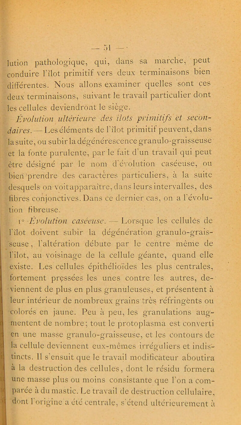 lutjon pathologique, qui, dans sa marche, peut conduire Pilot primitif vers deux terminaisons bien différentes. Nous allons examiner quelles sont ces deux terminaisons, suivant le travail particulier dont les cellules deviendront le siège. Évolution ultérieure des ilôts primitifs et secon- daires.— Les éléments de l'ilot primitif peuvent, dans la suite, ou subir la dégénérescence granulo-graisseuse et la fonte purulente, par le fait d'un travail qui peut être désigné par le nom d’évolution caséeuse, ou bien prendre des caractères particuliers, à la suite desquels on voitapparaître, dans leurs intervalles, des libres conjonctives. Dans ce dernier cas, on a l'évolu- tion fibreuse. i° -Évolution caséeuse. — Lorsque les cellules de l'ilot doivent subir la dégénération granulo-grais- seuse, l’altération débute par le centre même de l’ilot, au voisinage de la cellule géante, quand elle existe. Les cellules épithélioïdes les plus centrales, fortement pressées les unes contre les autres, de- viennent de plus en plus granuleuses, et présentent à leur intérieur de nombreux grains très réfringents ou colorés en jaune. Peu à peu, les granulations aug- mentent de nombre; tout le protoplasma est converti en une masse granulo-graisseuse, et les contours de- là cellule deviennent eux-mêmes irréguliers et indis- tincts. 11 s’ensuit que le travail modificateur aboutira à la destruction des cellules, dont le résidu formera une masse plus ou moins consistante que l’on a com- parée à du mastic. Le travail de destruction cellulaire, dont 1 origine a été centrale, s'étend ultérieurement à