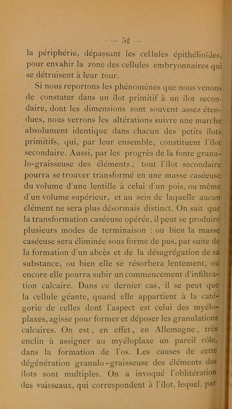 la périphérie, dépassant les cellules épithélioïdes, pour envahir la zone des cellules embryonnaires qui se détruisent à leur tour. Si nous reportons les phénomènes que nous venons de constater dans un ilôt primitif à un ilôt secon- daire, dont les dimensions sont souvent assez éten- dues, nous verrons les altérations suivre une marche absolument identique dans chacun des petits ilôts primitifs, qui, par leur ensemble, constituent l'ilot secondaire. Aussi, par les progrès de la fonte granu- lo-graisseuse des éléments, tout l’ilot secondaire pourra se trouver transformé en une masse caséeuse du volume d’une lentille à celui d’un pois, ou même d’un volume supérieur, et au sein de laquelle aucun élément ne sera plus désormais distinct. On sait que la transformation caséeuse opérée, il peut se produire plusieurs modes de terminaison : ou bien la masse caséeuse sera éliminée sous forme de pus, par suite de la formation d'un abcès et de la désagrégation de sa substance, ou bien elle se résorbera lentement, ou encore elle pourra subir un commencement d'infiltra- tion calcaire. Dans ce dernier cas, il se peut que la cellule géante, quand elle appartient à la caté- gorie de celles dont l’aspect est celui des rayélo- plaxes, agisse pour former et déposer les granulations calcaires. On est, en effet, en Allemagne, très enclin à assigner au myéloplaxe un pareil rôle, dans la formation de l'os. Les causes de cette dégénération granulo-graisseuse des éléments des G O O ilôts sont multiples. On a invoqué 1 oblitération des vaisseaux, qui correspondent à l'ilot. lequel, par